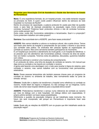 PCRI-Saúde Programa de Combate ao Racismo Institucional
Seminário Iniciativas em Promoção da Equidade Racial em Saúde.
9
Perguntas para Associação Civil de Assistência à Saúde dos Servidores do Estado
de Pernambuco
Marta: É uma experiência fechada, de um hospital privado, mas estão tentando resgatar
os princípios do SUS. A quem vocês podem influenciar dentro da estrutura da rede
hospitalar no município de Recife?
Dentro do processo de capacitação, a palavra protocolo foi usada para falar da questão
racial, e para falar de doenças prevalentes na população negra...Como protocolar
condutas humanas? Podemos fazer protocolos clínicos e não de condutas humanas,
como vocês pensam isso?
Outra coisa, vocês têm funcionários estatutários e terceirizados. Qual é a proporção?
Como pretendem trabalhar com estes grupos?
Damiana: Que autoridade tem a ASSEPE para fazer esses protocolos?
ASSEPE: Nós vamos trabalhar a cultura e a mudança cultural, não a parte clínica. Temos
que trazer para dentro do hospital a compreensão de que existe o racismo e que temos
que combater esta prática. Os sindicatos têm pessoas ligadas as organizações de
combate ao racismo. Nós como servidores também participamos do movimento.
É um hospital que concentra o atendimento de muita gente, é um hospital de referência e
as pessoas que nós atendemos são funcionárias publicas, inclusive da área da saúde.
Isso vai irradiar a proposta. Teremos ciclos de palestras, discussões, queremos trabalhar
com vídeos.
Queremos estimular e construir uma mudança de comportamento.
É um protocolo de rotina, uma linha de atuação de combate ao racismo. Um manual que
diga como eu combato e me importo em combater o racismo.
A gente está fazendo uma abordagem com o todo para reverter à lógica do sistema, para
combater o racismo, mas vamos trabalhar com os funcionários mais permanentes,
estatutários.
Marta: Essas pessoas temporárias são também pessoas chaves para um programa de
combate ao racismo no ambiente de trabalho, eles normalmente estão na porta de
entrada serviço.
Climene: Vocês têm o objetivo de transformar o hospital como referência no combate ao
racismo. Vocês falam de negros e indígenas. Eu não consegui ver os indígenas. Como
vocês vão tornar esse hospital referência para a equidade étnico-racial?
ASSEPE: Pretendemos transformar o serviço numa referencia de combate ao racismo
por meio do diálogo com a rede hospitalar. Um diálogo efetivo com especialistas. O
próprio prêmio também vai trazer essas possibilidades.
Dificilmente a questão da população indígena vai ser trabalhada neste momento. No
futuro isto será incorporado, até porque em Pernambuco é importante fazer esta
discussão.
Lúcia: Quais são as relações da ASSEPE com os grupos que têm trabalhado saúde da
população negra?
 