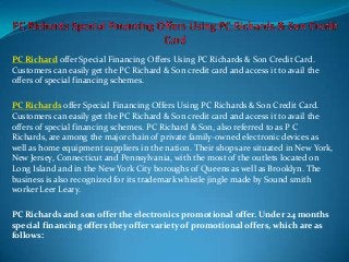 PC Richard offer Special Financing Offers Using PC Richards & Son Credit Card.
Customers can easily get the PC Richard & Son credit card and access it to avail the
offers of special financing schemes.
PC Richards offer Special Financing Offers Using PC Richards & Son Credit Card.
Customers can easily get the PC Richard & Son credit card and access it to avail the
offers of special financing schemes. PC Richard & Son, also referred to as P C
Richards, are among the major chain of private family-owned electronic devices as
well as home equipment suppliers in the nation. Their shops are situated in New York,
New Jersey, Connecticut and Pennsylvania, with the most of the outlets located on
Long Island and in the New York City boroughs of Queens as well as Brooklyn. The
business is also recognized for its trademark whistle jingle made by Sound smith
worker Leer Leary.
PC Richards and son offer the electronics promotional offer. Under 24 months
special financing offers they offer variety of promotional offers, which are as
follows:
 