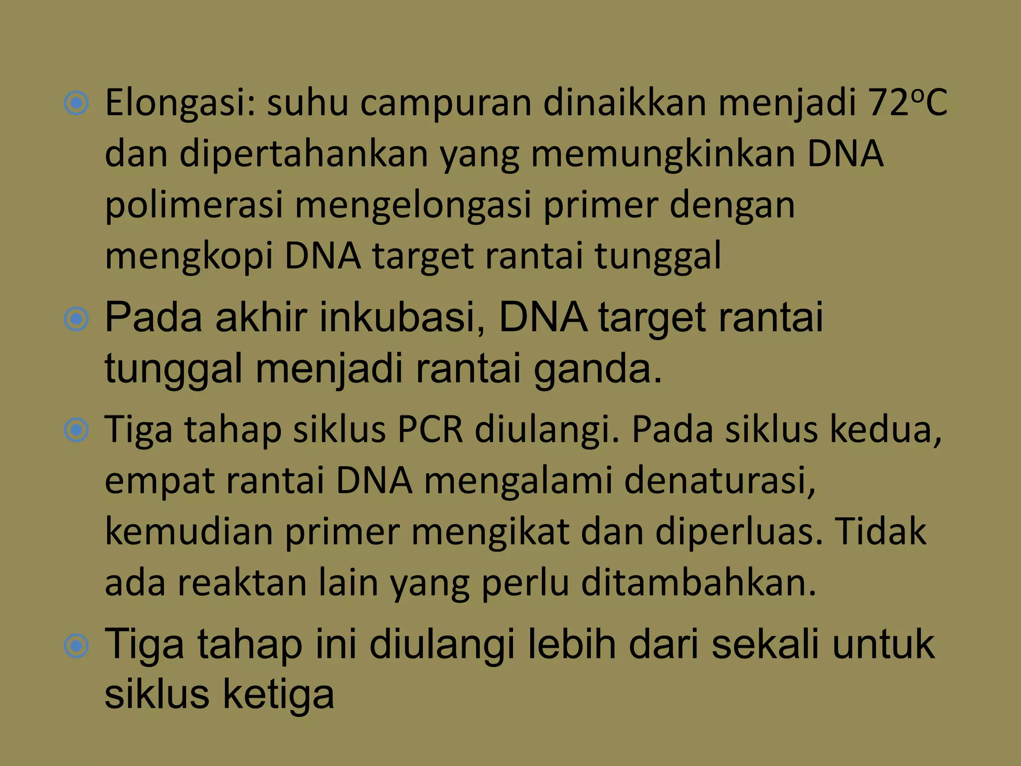  Elongasi: suhu campuran dinaikkan menjadi 72oC
dan dipertahankan yang memungkinkan DNA
polimerasi mengelongasi primer dengan
mengkopi DNA target rantai tunggal
 Pada akhir inkubasi, DNA target rantai
tunggal menjadi rantai ganda.
 Tiga tahap siklus PCR diulangi. Pada siklus kedua,
empat rantai DNA mengalami denaturasi,
kemudian primer mengikat dan diperluas. Tidak
ada reaktan lain yang perlu ditambahkan.
 Tiga tahap ini diulangi lebih dari sekali untuk
siklus ketiga
 