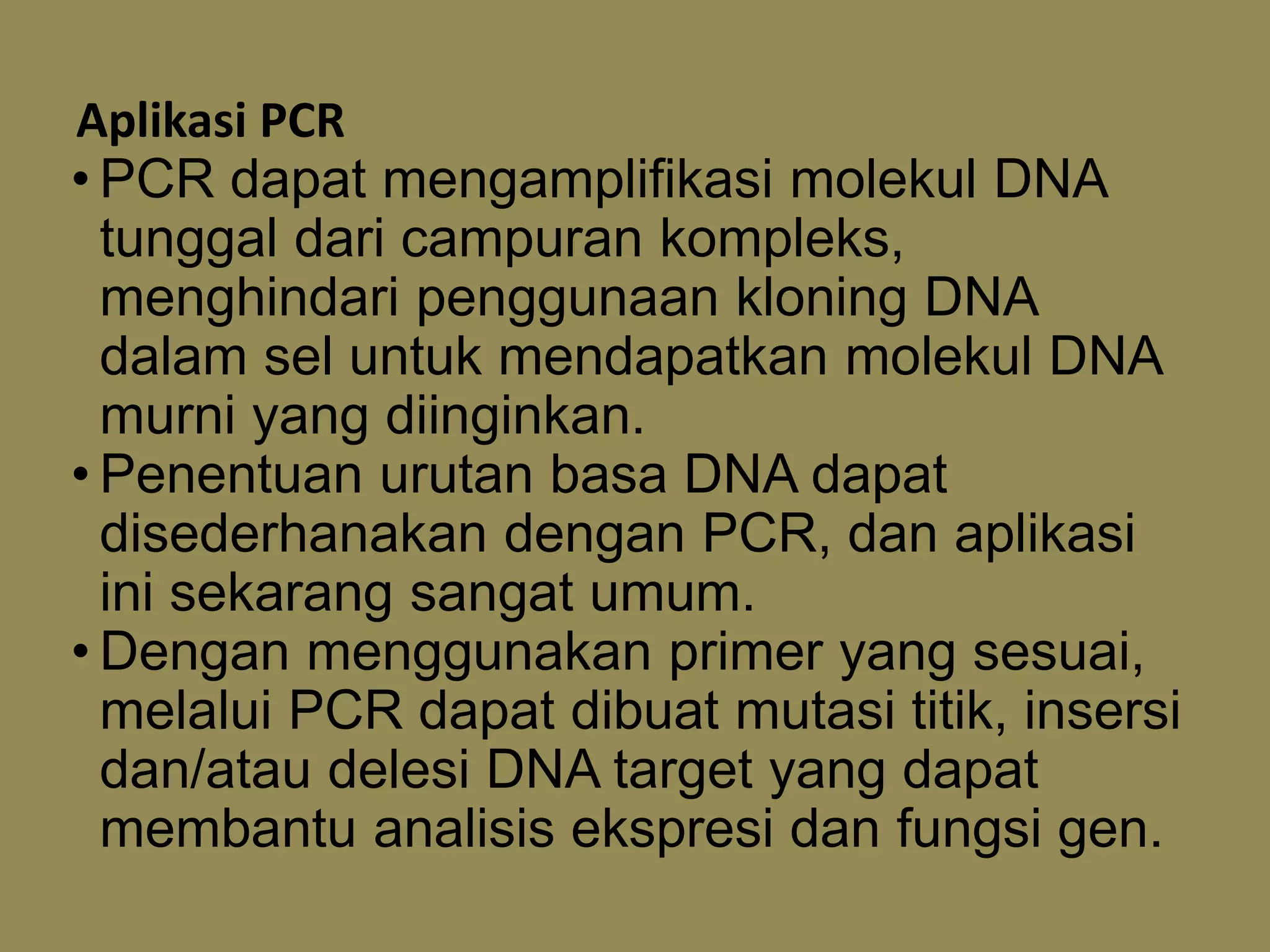 Aplikasi PCR
• PCR dapat mengamplifikasi molekul DNA
tunggal dari campuran kompleks,
menghindari penggunaan kloning DNA
dalam sel untuk mendapatkan molekul DNA
murni yang diinginkan.
• Penentuan urutan basa DNA dapat
disederhanakan dengan PCR, dan aplikasi
ini sekarang sangat umum.
• Dengan menggunakan primer yang sesuai,
melalui PCR dapat dibuat mutasi titik, insersi
dan/atau delesi DNA target yang dapat
membantu analisis ekspresi dan fungsi gen.
 