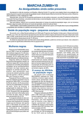 MARCHA ZUMBI+10
As desigualdades ainda estão presentes
Acontecerá no mês de novembro, em Brasília, a Marcha Zumbi+10, que tem como objetivo fazer uma avaliação das
ações de governo quanto à promoção da igualdade racial no Brasil desde a Marcha Zumbi dos Palmares contra o Racismo,
pela Cidadania e a Vida, realizada em 1995.
Naquela data, cerca de 30 mil pessoas participaram do ato público e levaram, ao então Presidente da República
Fernando Henrique Cardoso, uma série de denúncias e recomendações, tendo em vista a eliminação do racismo em
suas diferentes manifestações.
Dez anos depois, mesmo com os avanços observados no campo da saúde da população negra, com os inúmeros
debates e algumas ações afirmativas em busca da eqüidade, ainda há muito por fazer.
Cada brasileiro, cada brasileira experimenta no dia-a-dia o sabor de ser o que é, e em função disso é que as desigualdades
e iniqüidades são mantidas no cotidiano dos serviços de saúde.

Saúde da população negra - pequenos avanços e muitos desafios
De acordo com o Atlas Racial publicado em 2004 pelo Programa das Nações Unidas para o Desenvolvimento
(PNUD), se o ritmo de crescimento da esperança de vida dos homens negros permanecer tal qual o observado entre
1991 e 2000, ainda levará cerca de 20 anos para alcançarem o patamar apresentado para as mulheres brancas. Em
2000 a expectativa desse grupo era de 73, 80 anos.
Ao observar pesquisas mais recentes sobre essas desigualdades, podemos concluir que nascer, viver, adoecer e
morrer pode ter significados diferentes entre os grupos de cor.

Mulheres negras

Homens negros

Pesquisa da FUNASA/MS indica
que em 2000, a taxa de mortalidade
das mulheres negras de 10 a 49 anos,
por complicações de gravidez, parto e
puerpério, foi 2,9 vezes maior que a
apresentada para as mulheres brancas.
Segundo dados da Pesquisa
Nacional de Demografia e Saúde, as
mulheres negras têm menos chances
de passar por consultas ginecológicas
completas, de ter acompanhamento
pré-natal e de fazer exames ginecológicos no período pós-parto. No
entanto, elas apresentam mais
chances de estarem grávidas, ainda
que não queiram, e de ter o primeiro
filho com 16 anos ou menos.
Pesquisa da Fiocruz mostrou que,
entre as mulheres que deram a luz no
período de 1999 a 2001, no município
do Rio de Janeiro, 24,3% procuraram
mais de uma maternidade no momento
do parto. Entre as brancas, a
peregrinação foi citada por 18,5%, e
entre as pretas o percentual subiu para
31,8%. Enquanto 30% das gestantes
brancas não foram informadas sobre
os sinais de parto, entre as negras
esse percentual foi de 37,5%.
A cirurgia de retirada do útero em
decorrência de miomatoses tem sido
2 vezes mais freqüente em mulheres
negras que em brancas. Isto aponta
para a dificuldade de acesso aos
serviços, diagnóstico tardio, ausência
de tratamento ou tratamento
inadequado, já que os miomas uterinos
são tumores benignos que podem ser
tratados.

Em 2000, a taxa de mortalidade
por causas externas para os homens
negros de 10 a 64 anos foi duas
vezes maior que a apresentada para
os homens brancos.
De 1998 a 2000, a mortalidade
proporcional por causas externas
para os homens brancos foi de 16%,
para os homens negros foi de 25,6%.
A proporção de homicídios para os
homens brancos foi de 34,4 e para
os homens negros, de 48%.

brancas e de 21,49 para as pretas.
Para os homens brancos, a taxa foi
de 22,77 e para os pretos, de 41,75.
Dados do Ministério da Saúde
apontam, com nitidez, para uma
tendência de estabilização da
epidemia de aids na população branca
e de crescimento na população negra.
Bibliografia consultada
Saúde da população negra no Brasil:
contribuições para a promoção da
eqüidade. Brasília: Funasa/MS; 2005.
p. 49-190; p. 237-314.

O avanço do HIV/Aids
na população negra

Jornal da RedeSaude 2000; 22.
p.10-16.

De acordo com a pesquisa
MS/CEBRAP realizada em 1998,
mulheres e homens negros sexualmente ativos apresentam menor
percepção de risco de infecção por
HIV. Na população jovem (de 16 a 24
anos de idade), o uso de preservativo
nas relações sexuais foi referido por
metade dos meninos brancos e
negros, por 28% das meninas negras
e 42% das brancas.
Pesquisa realizada pelo IBOPE
para o MS indica que mulheres e
homens negros justificam o não uso
do preservativo, por motivos
financeiros, com mais freqüência
que os brancos e que negros e
negras apresentam mais dificuldades de acesso à informações
precisas sobre DST-HIV/Aids, bem
como ao teste anti-HIV.
Em 2000, a taxa de mortalidade
por HIV/aids, em 100 mil habitantes,
foi de 10,61 para as mulheres

Jornal da RedeSaude 2001; 23.
p. 20-23; p. 44-47.
Desigualdades raciais, sociodemográficas e na assistência ao prénatal e ao parto. Município do Rio de
Janeiro – Brasil, 1999-2001. Rev Saúde
Pública 2005; 39(1): p. 100-107.
Boletim Epidemiológico. Programa
Nacional de DST/Aids da Secretaria
de Vigilância em Saúde - MS. Ano I,
nº 1, semanas epidemiológicas
janeiro a junho de 2004.
Revista Brasileira de Estudos de
População, Julho/Dezembro 2002.
p. 277-294,
Pesquisa Nacional com a População
Sexualmente Ativa MS/IBOPE. Disponível em www.aids.gov.br, documentos e publicações.
Acesso ao teste anti-hiv no Brasil
2003: a pesquisa nacional MS/IBOPE.
Disponível em www.aids.gov.br,
documentos e publicações.

3

 
