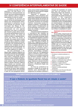 IV CONFERÊNCIA INTERPARLAMENTAR DE SAÚDE
Aconteceu nos dias 12 e 13 de
setembro, em São Paulo, a IV
Conferência Interparlamentar de
Saúde, que reuniu parlamentares de
toda a América Latina e Caribe e
especialistas da área de saúde.
O objetivo do encontro foi
discutir formas de participação mais
efetiva dos parlamentares latinoamericanos e caribenhos na luta
pela redução da pobreza, implementação das Metas de Desenvolvimento do Milênio e na
constituição de uma agenda
legislativa com base na demanda
dos diversos grupos étnico-raciais.
Os painéis apresentados tiveram os
seguintes temas: As metas de
saúde do milênio; A eqüidade étnicoracial nas metas de saúde; A
situação dos grupos étnico-raciais
na luta contra o HIV/Aids e outros
problemas; Boas práticas em saúde;
A atuação dos parlamentares na
melhoria das condições de vida e
saúde dos grupos étnico-raciais em
situação de vulnerabilidade, no
marco dos objetivos do milênio.
Um dos painelistas, o Dr.
Miguel Malo, Assessor Regional em
Promoção da Saúde da Organização
Pan-Americana de Saúde (OPAS),
falou sobre a intersecção do tema
saúde em todas as Metas do Milênio,
mostrando as estreitas ligações
entre pobreza, falta de saneamento
básico e doença. Para ele, a falta de
água tratada, por exemplo, está
diretamente relacionada à ocorrência
de mortalidade infantil e a outros
problemas de saúde. Malo ressaltou
que “as ações devem ser pensadas
a partir de uma perspectiva étnico-

racial, porque existem desigualdades
dentro de um mesmo país em relação
aos diferentes grupos”.
Segundo o assessor, o
Parlamento Latino (Parlatino) tem
papel chave na garantia de acesso dos
grupos étnico-raciais aos serviços de
saúde, principalmente nos locais onde
há grande ocorrência de emprego
informal, movimentos sociais migratórios e pobreza. “A promoção da
saúde implica o fortalecimento da
governabilidade democrática, um
marco de unidade e respeito pelos
Direitos Humanos”.
Outro tema bastante debatido foi
a importância das religiões de
matrizes africanas na promoção da
saúde e prevenção de doenças, aliado
a necessidade de respeito e incentivo
às práticas comunitárias tradicionais.
A deputada Epsy Campbell, da
Costa Rica, integrante da Rede de
Parlamentares Afro-latinoamericanos,
fechou os painéis afirmando que os
cerca de 150 milhões de afrodescendentes da América Latina e
Caribe são mal representados, nas
câmaras, assembléias e senados:
“Somos menos de 100 legisladores
negros na América Latina e Caribe.
O racismo é um problema estrutural
que devemos combater. A falta de
dados, por exemplo, acaba por
invisibilizar ainda mais a população
negra. Estamos no terceiro encontro
da Rede e só agora conseguimos
instaurar o Parlamento Negro das
Américas”.
Ao final da conferência foi
proposta a criação de um grupo de
trabalho para identificação de
programas de combate à pobreza e

redução de iniqüidades em saúde,
que atue em parceria com o
Parlamento Negro das Américas, a
atualização dos sistemas de
informações dos países-membros do
Parlatino e dos organismos
internacionais, tendo em vista a
desagregação dos dados por grupos
vulneráveis. Por fim, os parlamentares
se comprometeram a se reunir, em
breve, para realizar um balanço da
atual situação e levantar os desafios
para alcance dos Objetivos do Milênio,
com ênfase na eqüidade em saúde.
Declaração de desenvolvimento
do milênio
No ano 2000, a Organização das
Nações Unidas (ONU) e seus paísesmembros, incluindo o Brasil, assumiram um compromisso universal com
a erradicação da pobreza e com a
sustentabilidade do planeta. As
Metas de Desenvolvimento do Milênio
(ODM) são um conjunto de oito
macro-objetivos, com metas e
indicadores precisos que devem ser
atingidos até 2015, por meio de ações
do governo e da sociedade.
Objetivos de Desenvolvimento do Milênio
1. Erradicar a extrema pobreza e a
fome
2. Atingir o ensino básico universal
3. Promover a igualdade entre os
sexos e a autonomia das mulheres
4. Reduzir a mortalidade infantil
5. Melhorar a saúde materna
6. Combater o HIV/aids, a malária e
outras doenças
7. Garantir a sustentabilidade
ambiental
8. Estabelecer uma Parceria Mundial
para o Desenvolvimento.

PARLAMENTARES NEGROS APÓIAM A MARCHA ZUMBI+10
continuação da página 5.

O que o Estatuto da Igualdade Racial traz em relação à saúde?
Parágrafo Único – O acesso universal e igualitário ao SUS para promoção, proteção e recuperação da saúde da população afro-brasileira seja proporcionado pelos governos federal, estaduais, distrital e municipais, com ações e serviços
em que sejam focalizadas as peculiaridades dessa parcela da população.
Art. 11 – O quesito raça/cor será obrigatoriamente introduzido e coletado, de acordo com a autoclassificação, em todos
os documentos em uso no SUS.
Art.12 – O Ministério da Saúde produzirá, sistematicamente, estatísticas vitais e análises epidemiológicas da
morbimortalidade por doenças geneticamente determinadas ou agravadas pelas condições de vida dos afro-brasileiros.
Art. 14 – Os estabelecimentos de saúde, públicos ou privados, que realizam partos, farão exames laboratoriais nos
recém-nascidos para diagnóstico de hemoglobinopatias, em especial o traço falciforme e a anemia falciforme.
§ 3º - V – o estabelecimento de intercâmbio entre universidades, hospitais, centros de saúde, clínicas e associações
de doentes de anemia falciforme visando ao desenvolvimento de pesquisas e instituição de programas de diagnóstico e
assistência aos portadores de doenças falciformes;
VI – ações educativas em todos os níveis do sistema de saúde.
(Trechos do Estatuto)

6

Estatuto da Igualdade Racial: http://www.senado.gov.br/web/senador/paulopaim/

 