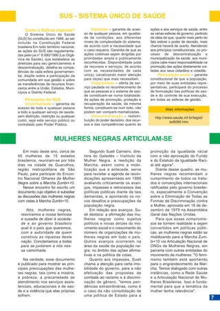 SUS - SISTEMA ÚNICO DE SAÚDE
Como o SUS se organiza?
O Sistema Único de Saúde
(SUS) foi constituído em 1988, ao ser
incluído na Constituição Federal
brasileira.Em todo território nacional,
as ações do SUS são regulamentadas pela Lei n° 8.080/1990 (Lei Orgânica da Saúde), que estabelece as
diretrizes para seu gerenciamento e
descentralização, detalha as competências de cada esfera governamental, dispõe sobre a participação da
comunidade em sua gestão e sobre
as transferências de recursos financeiros entre a União, Estados, Municípios e Distrito Federal.

Princípios do SUS
Universalidade – garantia de
acesso de toda e qualquer pessoa
a todo e qualquer serviço de saúde,
sem distinção, restrição ou qualquer
custo, seja este serviço público ou
contratado pelo Poder Público.

Eqüidade – garantia de acesso de qualquer pessoa, em igualdade de condições, aos diferentes
níveis de complexidade do sistema,
de acordo com a necessidade que
o caso requeira. Garantia de que as
ações coletivas sejam dirigidas por
prioridades ampla e publicamente
reconhecidas. Disponibilidade justa
de recursos e serviços, de acordo
com as necessidades de cada
um(a), canalizando maior atenção
para os(as) que mais necessitam.
Integralidade – oferta de serviço pautada no reconhecimento de
que as pessoas e o sistema de saúde constituem-se numa totalidade.
As ações de promoção, proteção e
recuperação da saúde, da mesma
forma, constituem-se num todo, não
podem ser comparti-mentalizadas.
Descentralização – redistribuição do poder decisório, dos recursos e das competências quanto às

ações e aos serviços de saúde, entre
as várias esferas de governo, partindo
da idéia de que, quanto mais perto do
fato estiver o poder de decisão, mais
chance haverá de acerto. Atendendo
aos princípios constitucionais, no processo de descentralização e
municipalização da saúde, aos municípios cabe maior responsabilidade na
promoção das ações diretamente voltadas aos seus cidadãos e cidadãs.
Participação social – garantia
constitucional de que a população,
por meio de suas entidades representativas, participará do processo
de formulação das políticas de saúde e do controle de sua execução,
em todas as esferas de gestão.
Mais informações
http://www.saude.inf.br/legisl/
lei8080.htm

MULHERES NEGRAS ARTICULAM-SE
Em maio deste ano, cerca de
40 mulheres de 15 estados
brasileiros, reuniram-se por três
dias na cidade de Guarulhos,
região metropolitana de São
Paulo, para participar do Encontro Nacional Olhares da Mulher
Negra sobre a Marcha Zumbi+10.
Nesse encontro foi escrito um
documento cujo objetivo é subsidiar
as discussões das mulheres negras
com vistas à Marcha Zumbi+10.
Nós, mulheres negras,
reavivamos a nossa teimosia
e ousadia de dizer à sociedade e ao governo brasileiro
qual é o país que queremos,
com a autoridade de quem
construiu as riquezas desta
nação. Conclamamos a todas
para se juntarem a nós nessa caminhada.
Na verdade, esse documento
é publicado para mostrar as principais preocupações das mulheres negras, tais como a miséria,
a pobreza, a precariedade de
atendimento nos serviços assistenciais, educacionais e de saúde e a violência que elas próprias
sofrem.

Segundo Sueli Carneiro, diretora do Geledés – Instituto da
Mulher Negra, a reedição da
Marcha, assim como a mobilização que a antecede, serve
para revisitar a agenda de reivindicações apresentada em 1995
avaliando criticamente os avanços, impasses e retrocessos das
políticas públicas diante de tais
demandas, e apontando os novos desafios e preocupações da
população negra.
Em relação aos avanços, Sueli destaca: a afirmação das mulheres negras como sujeitos
políticos e novas atrizes do movimento social e o crescimento do
número de organizações de mulheres negras em todo o país.
Outros avanços ocorreram na
área da saúde da população negra, no âmbito das ações afirmativas e na política de cotas.
Quanto aos impasses, Sueli
chama a atenção para certa imobilidade do governo, para a não
efetivação das propostas de
combate ao racismo e à discriminação de gênero: "temos pendências extraordinárias, como é
o caso da não consolidação de
uma política de Estado para a

promoção da igualdade racial
com a não aprovação do Fundo
e do Estatuto da Igualdade Racial até agora".
Diante desse quadro, as mulheres negras recomendam o
cumprimento de todos os tratados e convenções internacionais
ratificadas pelo governo brasileiro, especialmente a Convenção
sobre a Eliminação de Todas as
Formas de Discriminação contra
a Mulher, aprovada em 18 de dezembro de 1979 na Assembléia
Geral das Nações Unidas.
Para que esses compromissos se tornem realidade e sejam
convertidos em políticas públicas, as mulheres negras estão se
mobilizando para a Marcha Zumbi+10 via Articulação Nacional de
ONGs de Mulheres Negras, em
parceria com outras entidades do
movimento de mulheres: "O feminismo também está aportando
para o engrandecimento da Marcha. Temos dialogado com outras
instâncias, como a Rede Saúde
e a Articulação Nacional de Mulheres Brasileiras. Isso é fundamental para que a temática da
mulher tenha relevância".

7

 