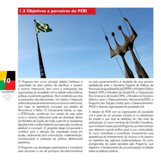1.3 Objetivos e parceiros do PCRI

Projeto BRA/04/062

O Programa tem como principal objetivo fortalecer a
capacidade do setor público de identificar e prevenir
o racismo institucional, bem como a participação das
organizações da sociedade civil no debate sobre políticas
públicas racialmente eqüitativas. Ele é constituído por dois
componentes inter-relacionados. Um apóia a integração
política de ações de enfrentamento ao racismo institucional,
com base na experiência municipal nos estados de
Pernambuco e Bahia. O Componente Saúde, ou seja,
o PCRI-Saúde, constitui-se num estudo de caso sobre
como o racismo institucional pode ser abordado dentro
do Ministério da Saúde, de modo a permitir as necessárias
ligações entre a política federal e sua execução nos planos
estadual e municipal. O propósito desse componente é
contribuir para a redução das iniqüidades raciais em
saúde, colaborando para a formulação, implementação,
monitoramento e avaliação de políticas efetivamente
eqüitativas.
O Programa usa abordagens participativas e inovadoras
para promover o uso de princípios não-discriminatórios

na ação governamental e é resultado de uma parceria
estabelecida entre a Secretária Especial de Políticas de
Promoção da Igualdade Racial/SEPPIR, o Ministério Público
Federal /MPF o Ministério da Saúde/MS, a Organização
,
Pan-Americana de Saúde/OPAS, o Ministério do Governo
Britânico para o Desenvolvimento Internacional/DFID, o
Programa das Nações Unidas para o Desenvolvimento/
PNUD e diversas organizações da sociedade civil.
A relação do PCRI com as organizações da sociedade
civil é parte de um processo iniciado já na elaboração
do projeto e que hoje se desdobra em três níveis de
participação: (i) como membros de Comitês Consultivos,
que monitoram a execução do Programa, ao mesmo tempo
que oferecem suporte político para a sua continuidade;
(ii) como consultores e consultoras, incorporando suas
experiências de enfrentamento do racismo e do sexismo
ao repertório das agências implementadoras; (iii) como
protagonistas de ações apoiadas pelo Programa, que
objetivam o fortalecimento de sua participação no debate
sobre as políticas públicas.

 