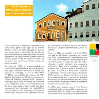 2.1.1 PCRI-Saúde e
OPAS: uma parceria
em franca expansão

É fato consumado a existência e persistência do
compromisso político das agências do Sistema
ONU em implementar o plano de ação pós-Durban.
Isso porque todas compartilham da premissa de
que uma estratégia de desenvolvimento não pode
negligenciar as desigualdades patentes entre os
distintos grupos sociais, em especial aquelas que
coincidem com as divisões étnicas, raciais, de
gênero ou idade.
Da parte da OPAS, a operacionalidade do
compromisso assumido deu-se, em grande medida,
pela ação e empenho individuais, e menos pelo
conjunto da instituição, no período 2001-2003.
Em 2004, a participação da assessora do PCRISaúde e de membros do CC em uma reunião da
Oficina de Trabalho Interagencial/OTI garantiu a
aprovação da inclusão da variável raça/cor/etnia
como categoria de análise nos indicadores básicos
de saúde elaborados e disseminados pela Rede
Interagencial de Informação em Saúde/RIPSA.
Essa conquista foi um passo importante para a
sensibilização dos técnicos ali presentes (membros

da comunidade acadêmica, técnicos do Instituto
Brasileiro de Geografia e Estatística/IBGE, IPEA, MS
e OPAS).
Ainda em 2004, o escritório central da OPAS,
com sede em Washington, organizou, em parceria
com o Alto Comissionado de Direitos Humanos da
ONU, uma oficina regional, visando assegurar que,
na América Latina e Caribe, as metas do milênio
referentes à saúde incluíssem uma perspectiva
étnico-racial. Essa oficina aconteceu no Brasil
e contou com a parceria entre o escritório local
da OPAS, a SEPPIR e o PCRI-Saúde. Governo,
sociedade civil e membros das equipes técnicas da
OPAS, reunidos em Brasília, elencaram uma série
de recomendações para a garantia da eqüidade
étnico-racial nos esforços coletivos para redução da
pobreza extrema e das desigualdades que impedem
o desenvolvimento dos povos.
Em 2005, para assegurar que o tema Racismo
Institucional fosse compreendido e abordado no
escritório da OPAS no Brasil e com vistas a apoiar
os profissionais na incorporação da perspectiva de

Projeto BRA/04/062

 