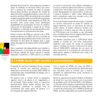 eqüidade étnico/racial em seus programas, projetos e
ações, foi realizado um seminário interno que contou
com a presença de membros de todas as equipes
técnicas desse escritório, da assessora da unidade de
desenvolvimento e eqüidade de gênero, raça e etnia do
escritório central da OPAS, de membros da comunidade
acadêmica brasileira, de técnicos do MS, de componentes
do CC do PCRI-Saúde e das assessoras do PCRI. No
seminário, entre outras coisas, foram identificadas
possibilidades de incorporação do tema ao cotidiano
institucional; foi demandada a criação de um Grupo
de Trabalho e a realização de reuniões periódicas para
acompanhamento e monitoramento das ações.
Outras iniciativas da OPAS em parceria com o PCRISaúde aconteceram em 2005, tais como a inclusão da
superação das desigualdades sócio-raciais como tema
transversal no documento de diretrizes para a ação
política das agências do Sistema ONU no Brasil (20072011).

Projeto BRA/04/062

Para a superação das desigualdades que impedem o
desenvolvimento, a promoção da saúde, prevenção
de doenças, redução de riscos e agravos e atenção
adequada e equânime, a OPAS assumiu o combate

ao racismo institucional como objetivo estratégico e
convocou as demais agências do Sistema a: i) produzir
e disseminar informações para a gestão e controle
social, desagregadas por raça/cor/etnia; ii) estimular
o governo brasileiro a definir metas diferenciadas
para a população negra e/ou advogar junto a ele
para que isso seja concretizado.
No tocante à disseminação de informação, o combate
ao racismo institucional na saúde foi inserido na
página eletrônica como um dos temas da área de
saúde coletiva. O boletim eletrônico também tem
incorporado a temática, seja por meio de produtos
do PCRI-Saúde a ele vinculados ou por chamadas
para novidades disponíveis em páginas eletrônicas de
outras instituições ou organizações.
Os desafios colocados para a OPAS-Brasil dizem
respeito à inclusão de uma linha orçamentária
específica para ações em saúde da população
negra e combate ao racismo institucional no plano
bianual (2006-2007), definição de um plano de
ação institucional e a produção de indicadores de
desempenho, gestão e intervenção para cada uma
das áreas técnicas.

2.1.2 PCRI-Saúde e MS: desafios e potencialidades
O período em que foram realizadas oficinas, reuniões
técnicas e consulta aos potenciais parceiros e
elaborado o memorando de projeto (2001/2002) foi
caracterizado pela impossibilidade de diálogo com o
Ministério da Saúde.

Com a criação da SEPPIR, em março de 2003, o
ambiente tornou-se mais favorável ao aprofundamento
das discussões sobre os entraves que o racismo
apresenta ao desenvolvimento social, econômico e
humano de um país.

No governo Lula, a inclusão social na perspectiva
regional, racial e de gênero é um megaobjetivo a
ser alcançado. Nesse sentido, todos os organismos
governamentais devem realizar esforços para que,
setorialmente, contribuam no processo rumo ao
cumprimento das metas gerais de governo e a
concretização dos objetivos descritos.

Dentre os organismos do governo federal, o Ministério
da Saúde foi o que mais avançou rumo à promoção
da igualdade racial. No final de 2003, o MS deflagrou
um processo de formulação e implementação de ações
afirmativas em busca da eqüidade em saúde. Assinou
um termo de compromisso com a SEPPIR (novembro de
2003), consultou especialistas em saúde da população

 