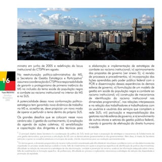 ministro em junho de 2005 e redefinição do locus
institucional do CTSPN em agosto.

Projeto BRA/04/062

Na reestruturação político-administrativa do MS,
a Secretaria de Gestão Estratégica e Participativa2
assume a coordenação do CTSPN e a responsabilidade
de garantir o protagonismo de primeira instância do
MS na inclusão do tema saúde da população negra
e combate ao racismo institucional no interior do MS
e no SUS.
A potencialidade dessa nova conformação políticoestratégica tem garantido nova dinâmica de trabalho
no MS e, acredita-se, deve propiciar um novo modo
de operar e perfundir o tema dentro do próprio SUS.
Os grandes desafios que se colocam nesse novo
cenário são: i) gestão do conhecimento; ii) ampliação
da agenda de ações coletivas; iii) sensibilização
e capacitação dos dirigentes e dos técnicos para

a elaboração e implementação de estratégias de
combate ao racismo institucional; iv) aprimoramento
das propostas de governo (ver anexo 5); v) revisão
de processos e procedimentos; vi) incorporação das
lições aprendidas pelo poder público federal com o
PCRI e disseminação dessas experiências às demais
esferas de governo; vi) formulação de um modelo de
gestão em saúde da população negra e combate ao
racismo institucional; vii) construção de mecanismos
de identificação do racismo institucional nas
dimensões programática3, nas relações interpessoais
e na relação dos trabalhadores e trabalhadoras com
os usuários e usuárias dos serviços que compõem a
rede SUS; viii) pactuação e responsabilização dos
gestores nas três esferas de governo; e ix) envolvimento
de outros atores e setores da gestão pública federal,
visando à garantia de efetivação do direito humano
à saúde.

2

O principal objetivo dessa Secretaria é a coordenação da política do SUS, tendo por base a proposição de estratégias e mecanismos de fortalecimento de
uma gestão democrática, que promova a articulação do MS com os demais setores governamentais e não-governamentais. Além disso, é missão da Secretaria
estimular e apoiar os conselhos estaduais e municipais de saúde, criando mecanismos para sua avaliação permanentemente.
3

Em termos gerais, a dimensão programática do racismo institucional é caracterizada pela dificuldade em reconhecer o problema como um dos determinantes das
iniqüidades no processo saúde-doença-cuidado e morte; falta de investimentos em ações e programas específicos de identificação de praticas discriminatórias;
dificuldade na adoção de mecanismos e estratégias de não discriminação, combate e prevenção do racismo; ausência de informação adequada sobre o tema;
falta de investimentos na formação especifica de profissionais; dificuldade em priorizar e implementar mecanismos e estratégias de redução das disparidades e
promoção da eqüidade.

 