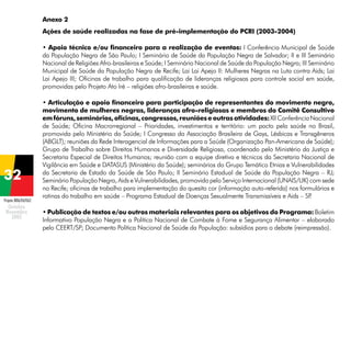 Anexo 2
Ações de saúde realizadas na fase de pré-implementação do PCRI (2003-2004)
• Apoio técnico e/ou financeiro para a realização de eventos: I Conferência Municipal de Saúde
da População Negra de São Paulo; I Seminário de Saúde da População Negra de Salvador; II e III Seminário
Nacional de Religiões Afro-brasileiras e Saúde; I Seminário Nacional de Saúde da População Negra; III Seminário
Municipal de Saúde da População Negra de Recife; Lai Lai Apejo II: Mulheres Negras na Luta contra Aids; Lai
Lai Apejo III; Oficinas de trabalho para qualificação de lideranças religiosas para controle social em saúde,
promovidas pelo Projeto Ato Iré – religiões afro-brasileiras e saúde.

Projeto BRA/04/062

• Articulação e apoio financeiro para participação de representantes do movimento negro,
movimento de mulheres negras, lideranças afro-religiosas e membros do Comitê Consultivo
em fóruns, seminários, oficinas, congressos, reuniões e outras atividades: XII Conferência Nacional
de Saúde; Oficina Macrorregional – Prioridades, investimentos e território: um pacto pela saúde no Brasil,
promovida pelo Ministério da Saúde; I Congresso da Associação Brasileira de Gays, Lésbicas e Transgêneros
(ABGLT); reuniões da Rede Interagencial de Informações para a Saúde (Organização Pan-Americana de Saúde);
Grupo de Trabalho sobre Direitos Humanos e Diversidade Religiosa, coordenado pelo Ministério da Justiça e
Secretaria Especial de Direitos Humanos; reunião com a equipe diretiva e técnicos da Secretaria Nacional de
Vigilância em Saúde e DATASUS (Ministério da Saúde); seminários do Grupo Temático Etnias e Vulnerabilidades
da Secretaria de Estado da Saúde de São Paulo; II Seminário Estadual de Saúde da População Negra – RJ;
Seminário População Negra, Aids e Vulnerabilidades, promovido pelo Serviço Internacional (UNAIS/UK) com sede
no Recife; oficinas de trabalho para implementação do quesito cor (informação auto-referida) nos formulários e
rotinas do trabalho em saúde – Programa Estadual de Doenças Sexualmente Transmissíveis e Aids – SP
.
• Publicação de textos e/ou outros materiais relevantes para os objetivos do Programa: Boletim
Informativo População Negra e a Política Nacional de Combate à Fome e Segurança Alimentar – elaborado
pelo CEERT/SP; Documento Política Nacional de Saúde da População: subsídios para o debate (reimpressão).

 