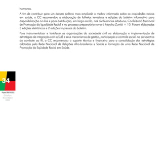 humanos.
A fim de contribuir para um debate político mais ampliado e melhor informado sobre as iniqüidades raciais
em saúde, o CC recomendou a elaboração de folhetos temáticos e edições do boletim informativo para
disponibilização on-line e para distribuição, em larga escala, nas conferências estaduais, Conferência Nacional
de Promoção da Igualdade Racial e no processo preparatório rumo à Marcha Zumbi + 10. Foram elaboradas
3 edições eletrônicas e 2 edições impressas do boletim.
Para instrumentalizar e fortalecer as organizações da sociedade civil na elaboração e implementação de
estratégias de integração com o SUS e seus mecanismos de gestão, participação e controle social, na perspectiva
do combate ao RI, o CC recomendou o suporte técnico e financeiro para a consolidação das estratégias
adotadas pela Rede Nacional de Religiões Afro-brasileiras e Saúde e formação de uma Rede Nacional de
Promoção da Eqüidade Racial em Saúde.

Projeto BRA/04/062

 