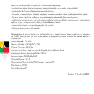 negra, no sentido de reduzir o quadro de morbi-mortalidade precoce;
- ampliação do acesso da população negra a serviços de saúde humanizados e de qualidade;
- implantação do Programa Nacional de Anemia Falciforme;
- formação e capacitação em saúde da população negra para todos(as) os(as) trabalhadores(as) da saúde;
- fomento para a criação de núcleos ou grupos de pesquisa sobre saúde da população negra;
- utilização da variável raça/cor na construção dos perfis de morbi-mortalidade, monitoramento e avaliação das
políticas, ações e programas de combate às desigualdades em saúde;
- disseminação das informações desagregadas por raça/cor;
- efetivação do controle social na saúde.
Na expectativa de darmos início a um profícuo diálogo e cooperação com Vossa Excelência e o Ministério
da Saúde, fazemos votos de uma gestão exitosa e apresentamos nossos protestos de elevada estima e
consideração.
Jurema Werneck – Criola/RJ
Damiana Miranda – PRONEGRO/UFBA
Climene Camargo – EE/UFBA
José Marmo da Silva – Rede Nacional de Religiões Afro-brasileiras e Saúde
Projeto BRA/04/062

Luis Eduardo Batista – Instituto de Saúde – SES-SP
Fernanda Lopes – PCRI-Saúde/DFID
Marta de Oliveira – SES-RJ
Maria Lucia da Silva – Instituto AMMA Psiqué e Negritude/SP
Diva Moreira – PNUD
Rachel Quintiliano/SP
Brasília, 19 de julho de 2005.

 