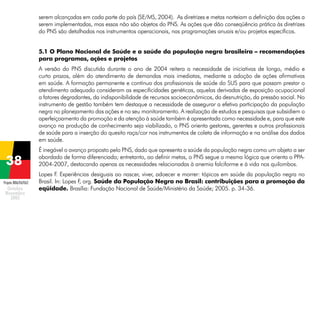 serem alcançadas em cada parte do país (SE/MS, 2004). As diretrizes e metas norteiam a definição das ações a
serem implementadas, mas essas não são objetos do PNS. As ações que dão conseqüência prática às diretrizes
do PNS são detalhadas nos instrumentos operacionais, nas programações anuais e/ou projetos específicos.
5.1 O Plano Nacional de Saúde e a saúde da população negra brasileira – recomendações
para programas, ações e projetos
A versão do PNS discutida durante o ano de 2004 reitera a necessidade de iniciativas de longo, médio e
curto prazos, além do atendimento de demandas mais imediatas, mediante a adoção de ações afirmativas
em saúde. A formação permanente e contínua dos profissionais de saúde do SUS para que possam prestar o
atendimento adequado consideram as especificidades genéticas, aquelas derivadas de exposição ocupacional
a fatores degradantes, da indisponibilidade de recursos socioeconômicos, da desnutrição, da pressão social. No
instrumento de gestão também tem destaque a necessidade de assegurar a efetiva participação da população
negra no planejamento das ações e no seu monitoramento. A realização de estudos e pesquisas que subsidiem o
aperfeiçoamento da promoção e da atenção à saúde também é apresentada como necessidade e, para que este
avanço na produção de conhecimento seja viabilizado, o PNS orienta gestores, gerentes e outros profissionais
de saúde para a inserção do quesito raça/cor nos instrumentos de coleta de informação e na análise dos dados
em saúde.
É inegável o avanço proposto pelo PNS, dado que apresenta a saúde da população negra como um objeto a ser
abordado de forma diferenciada; entretanto, ao definir metas, o PNS segue a mesma lógica que orienta o PPA2004-2007, destacando apenas as necessidades relacionadas à anemia falciforme e à vida nos quilombos.
Projeto BRA/04/062

Lopes F Experiências desiguais ao nascer, viver, adoecer e morrer: tópicos em saúde da população negra no
.
Brasil. In: Lopes F org. Saúde da População Negra no Brasil: contribuições para a promoção da
,
eqüidade. Brasília: Fundação Nacional de Saúde/Ministério da Saúde; 2005. p. 34-36.

 