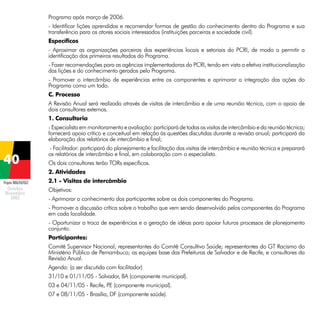 Programa após março de 2006.
- Identificar lições aprendidas e recomendar formas de gestão do conhecimento dentro do Programa e sua
transferência para os atores sociais interessados (instituições parceiras e sociedade civil).
Específicos
- Aproximar as organizações parceiras das experiências locais e setoriais do PCRI, de modo a permitir a
identificação dos primeiros resultados do Programa.
- Fazer recomendações para as agências implementadoras do PCRI, tendo em vista a efetiva institucionalização
das lições e do conhecimento gerados pelo Programa.
- Promover o intercâmbio de experiências entre os componentes e aprimorar a integração das ações do
Programa como um todo.
C. Processo
A Revisão Anual será realizada através de visitas de intercâmbio e de uma reunião técnica, com o apoio de
dois consultores externos.
1. Consultoria
- Especialista em monitoramento e avaliação: participará de todas as visitas de intercâmbio e da reunião técnica;
fornecerá apoio crítico e conceitual em relação às questões discutidas durante a revisão anual; participará da
elaboração dos relatórios de intercâmbio e final;
- Facilitador: participará do planejamento e facilitação das visitas de intercâmbio e reunião técnica e preparará
os relatórios de intercâmbio e final, em colaboração com o especialista.
Os dois consultores terão TORs específicos.
2. Atividades
Projeto BRA/04/062

2.1 - Visitas de intercâmbio
Objetivos:
- Aprimorar o conhecimento dos participantes sobre os dois componentes do Programa.
- Promover a discussão crítica sobre o trabalho que vem sendo desenvolvido pelos componentes do Programa
em cada localidade.
- Oportunizar a troca de experiências e a geração de idéias para apoiar futuros processos de planejamento
conjunto.
Participantes:
Comitê Supervisor Nacional; representantes do Comitê Consultivo Saúde; representantes do GT Racismo do
Ministério Público de Pernambuco; as equipes base das Prefeituras de Salvador e de Recife, e consultores da
Revisão Anual.
Agenda: (a ser discutida com facilitador)
31/10 e 01/11/05 - Salvador, BA (componente municipal).
03 e 04/11/05 - Recife, PE (componente municipal).
07 e 08/11/05 - Brasília, DF (componente saúde).

 