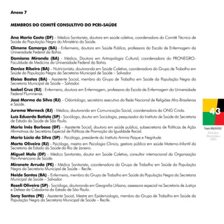 Anexo 7
Membros do Comitê Consultivo do PCRI-Saúde
	
Ana Maria Costa (DF) – Médica Sanitarista, doutora em saúde coletiva, coordenadora do Comitê Técnico de
Saúde da População Negra do Ministério da Saúde.
Climene Camargo (BA) - Enfermeira, doutora em Saúde Publica, professora da Escola de Enfermagem da
Universidade Federal da Bahia.
Damiana Miranda (BA) - Médica, Doutora em Antropologia Cultural, coordenadora do PRONEGROFaculdade de Medicina da Universidade Federal da Bahia.
Denize Ribeiro (BA) – Nutricionista, doutoranda em Saúde Coletiva, coordenadora do Grupo de Trabalho em
Saúde da População Negra da Secretaria Municipal de Saúde – Salvador.
Eloísa Bastos (BA) - Assistente Social, membro do Grupo de Trabalho em Saúde da População Negra da
Secretaria Municipal de Saúde – Salvador.
Isabel Cruz (RJ) - Enfermeira, doutora em Enfermagem, professora da Escola de Enfermagem da Universidade
Federal Fluminense.
José Marmo da Silva (RJ) – Odontologo, secretário executivo da Rede Nacional de Religiões Afro-Brasileiras
e Saúde.
Jurema Werneck (RJ) - Médica, doutoranda em Comunicação Social, coordenadora da ONG Criola.
Luís Eduardo Batista (SP) - Sociólogo, doutor em Sociologia, pesquisador do Instituto de Saúde da Secretaria
de Estado da Saúde de São Paulo.
Maria Inês Barbosa (DF) – Assistente Social, doutora em saúde publica, subsecretaria de Políticas de Ação
Afirmativas da Secretária Especial de Políticas de Promoção da Igualdade Racial.
Maria Lúcia da Silva (SP) – Psicóloga, presidente do Instituto Amma Psique e Negritude.
Marta Oliveira (RJ) - Psicóloga, mestra em Psicologia Clinica, gestora pública em saúde Materno-Infantil da
Secretaria de Estado da Saúde do Rio de Janeiro.
Miguel Malo (DF) – Médico Sanitarista, doutor em Saúde Coletiva, consultor internacional da Organização
Pan-Americana de Saúde.
Miranete Arruda (PE) - Médica Sanitarista, coordenadora do Grupo de Trabalho em Saúde da População
Negra da Secretaria Municipal de Saúde – Recife.
Neide Santos (BA) – Enfermeira, membro do Grupo de Trabalho em Saúde da População Negra da Secretaria
Municipal de Saúde – Salvador.
Roseli Oliveira (SP) - Socióloga, doutoranda em Geografia Urbana, assessora especial na Secretaria de Justiça
e Defesa da Cidadania do Estado de São Paulo.
Sony Santos (PE) - Assistente Social, Mestre em Epidemiologia, membro do Grupo de Trabalho em Saúde da
População Negra da Secretaria Municipal de Saúde – Recife.

Projeto BRA/04/062

 