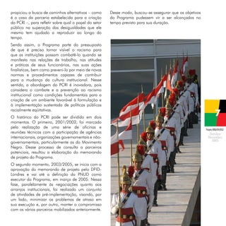 propiciou a busca de caminhos alternativos – como
é o caso da parceria estabelecida para a criação
do PCRI –, para refletir sobre qual o papel do setor
público na superação das desigualdades que ele
mesmo tem ajudado a reproduzir ao longo do
tempo.

Desse modo, buscou-se assegurar que os objetivos
do Programa pudessem vir a ser alcançados no
tempo previsto para sua duração.

Sendo assim, o Programa parte do pressuposto
de que é preciso tornar visível o racismo para
que as instituições possam combatê-lo quando se
manifesta nas relações de trabalho, nas atitudes
e práticas de seus funcionários, nas suas ações
finalísticas, bem como preveni-lo por meio de novas
normas e procedimentos capazes de contribuir
para a mudança da cultura institucional. Nesse
sentido, a abordagem do PCRI é inovadora, pois
considera o combate e a prevenção ao racismo
institucional como condições fundamentais para a
criação de um ambiente favorável à formulação e
à implementação sustentada de políticas públicas
racialmente eqüitativas.
O histórico do PCRI pode ser dividido em dois
momentos. O primeiro, 2001/2002, foi marcado
pela realização de uma série de oficinas e
reuniões técnicas com a participação de agências
internacionais, organizações governamentais e nãogovernamentais, particularmente as do Movimento
Negro. Desse processo de consulta a parceiros
potenciais, resultou a elaboração do memorando
de projeto do Programa.
O segundo momento, 2003/2005, se inicia com a
aprovação do memorando de projeto pelo DFIDLondres e vai até a definição do PNUD como
executor do Programa, em março de 2005. Nessa
fase, paralelamente às negociações quanto aos
arranjos institucionais, foi realizado um conjunto
de atividades de pré-implementação, visando, por
um lado, minimizar os problemas de atraso em
sua execução e, por outro, manter o compromisso
com os vários parceiros mobilizados anteriormente.

Projeto BRA/04/062

 