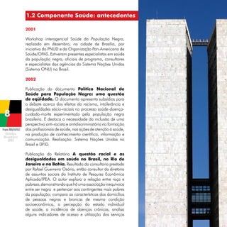 1.2 Componente Saúde: antecedentes
2001
Workshop interagencial Saúde da População Negra,
realizado em dezembro, na cidade de Brasília, por
iniciativa do PNUD e da Organização Pan-Americana de
Saúde/OPAS. Estiveram presentes especialistas em saúde
da população negra, oficiais de programa, consultores
e especialistas das agências do Sistema Nações Unidas
(Sistema ONU) no Brasil.
2002

Projeto BRA/04/062

Publicação do documento Política Nacional de
Saúde para População Negra: uma questão
de eqüidade. O documento apresenta subsídios para
o debate acerca dos efeitos do racismo, intolerância e
desigualdades sócio-raciais no processo saúde-doençacuidado-morte experimentado pela população negra
brasileira. E destaca a necessidade da inclusão de uma
perspectiva anti-racista e antidiscriminatória na formação
dos profissionais de saúde, nas ações de atenção à saúde,
na produção de conhecimento científico, informação e
comunicação. Realização: Sistema Nações Unidas no
Brasil e DFID.
Publicação do Relatório A questão racial e as
desigualdades em saúde no Brasil, no Rio de
Janeiro e na Bahia. Resultado da consultoria prestada
por Rafael Guerreiro Osório, então consultor da diretoria
de assuntos sociais do Instituto de Pesquisa Econômica
Aplicada/IPEA. O autor explora a relação entre raça e
pobreza, demonstrando que há uma associação inequívoca
entre ser negro e pertencer aos contingentes mais pobres
da população; compara as características dos domicílios
de pessoas negras e brancas de mesma condição
socioeconômica, a percepção do estado individual
de saúde, a incidência de doenças crônicas, analisa
alguns indicadores de acesso e utilização dos serviços

 