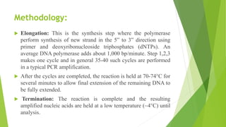 Methodology:
 Elongation: This is the synthesis step where the polymerase
perform synthesis of new strand in the 5‟ to 3‟ direction using
primer and deoxyribonucleoside triphosphates (dNTPs). An
average DNA polymerase adds about 1,000 bp/minute. Step 1,2,3
makes one cycle and in general 35-40 such cycles are performed
in a typical PCR amplification.
 After the cycles are completed, the reaction is held at 70-74°C for
several minutes to allow final extension of the remaining DNA to
be fully extended.
 Termination: The reaction is complete and the resulting
amplified nucleic acids are held at a low temperature (~4°C) until
analysis.
 