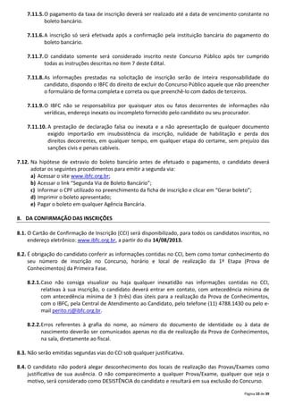 Página 10 de 39
7.11.5.O pagamento da taxa de inscrição deverá ser realizado até a data de vencimento constante no
boleto bancário.
7.11.6.A inscrição só será efetivada após a confirmação pela instituição bancária do pagamento do
boleto bancário.
7.11.7.O candidato somente será considerado inscrito neste Concurso Público após ter cumprido
todas as instruções descritas no item 7 deste Edital.
7.11.8.As informações prestadas na solicitação de inscrição serão de inteira responsabilidade do
candidato, dispondo o IBFC do direito de excluir do Concurso Público aquele que não preencher
o formulário de forma completa e correta ou que preenchê-lo com dados de terceiros.
7.11.9.O IBFC não se responsabiliza por quaisquer atos ou fatos decorrentes de informações não
verídicas, endereço inexato ou incompleto fornecido pelo candidato ou seu procurador.
7.11.10. A prestação de declaração falsa ou inexata e a não apresentação de qualquer documento
exigido importarão em insubsistência da inscrição, nulidade de habilitação e perda dos
direitos decorrentes, em qualquer tempo, em qualquer etapa do certame, sem prejuízo das
sanções civis e penais cabíveis.
7.12. Na hipótese de extravio do boleto bancário antes de efetuado o pagamento, o candidato deverá
adotar os seguintes procedimentos para emitir a segunda via:
a) Acessar o site www.ibfc.org.br;
b) Acessar o link “Segunda Via de Boleto Bancário”;
c) Informar o CPF utilizado no preenchimento da ficha de inscrição e clicar em “Gerar boleto”;
d) Imprimir o boleto apresentado;
e) Pagar o boleto em qualquer Agência Bancária.
8. DA CONFIRMAÇÃO DAS INSCRIÇÕES
8.1. O Cartão de Confirmação de Inscrição (CCI) será disponibilizado, para todos os candidatos inscritos, no
endereço eletrônico: www.ibfc.org.br, a partir do dia 14/08/2013.
8.2. É obrigação do candidato conferir as informações contidas no CCI, bem como tomar conhecimento do
seu número de inscrição no Concurso, horário e local de realização da 1ª Etapa (Prova de
Conhecimentos) da Primeira Fase.
8.2.1.Caso não consiga visualizar ou haja qualquer inexatidão nas informações contidas no CCI,
relativas à sua inscrição, o candidato deverá entrar em contato, com antecedência mínima de
com antecedência mínima de 3 (três) dias úteis para a realização da Prova de Conhecimentos,
com o IBFC, pela Central de Atendimento ao Candidato, pelo telefone (11) 4788.1430 ou pelo e-
mail perito.rj@ibfc.org.br.
8.2.2.Erros referentes à grafia do nome, ao número do documento de identidade ou à data de
nascimento deverão ser comunicados apenas no dia de realização da Prova de Conhecimentos,
na sala, diretamente ao fiscal.
8.3. Não serão emitidas segundas vias do CCI sob qualquer justificativa.
8.4. O candidato não poderá alegar desconhecimento dos locais de realização das Provas/Exames como
justificativa de sua ausência. O não comparecimento a qualquer Prova/Exame, qualquer que seja o
motivo, será considerado como DESISTÊNCIA do candidato e resultará em sua exclusão do Concurso.
 
