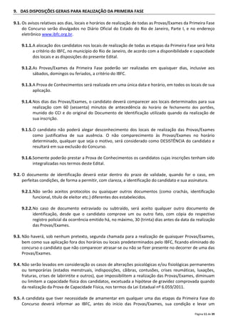 Página 11 de 39
9. DAS DISPOSIÇÕES GERAIS PARA REALIZAÇÃO DA PRIMEIRA FASE
9.1. Os avisos relativos aos dias, locais e horários de realização de todas as Provas/Exames da Primeira Fase
do Concurso serão divulgados no Diário Oficial do Estado do Rio de Janeiro, Parte I, e no endereço
eletrônico www.ibfc.org.br.
9.1.1.A alocação dos candidatos nos locais de realização de todas as etapas da Primeira Fase será feita
a critério do IBFC, no município do Rio de Janeiro, de acordo com a disponibilidade e capacidade
dos locais e as disposições do presente Edital.
9.1.2.As Provas/Exames da Primeira Fase poderão ser realizadas em quaisquer dias, inclusive aos
sábados, domingos ou feriados, a critério do IBFC.
9.1.3.A Prova de Conhecimentos será realizada em uma única data e horário, em todos os locais de sua
aplicação.
9.1.4.Nos dias das Provas/Exames, o candidato deverá comparecer aos locais determinados para sua
realização com 60 (sessenta) minutos de antecedência do horário de fechamento dos portões,
munido do CCI e do original do Documento de Identificação utilizado quando da realização de
sua inscrição.
9.1.5.O candidato não poderá alegar desconhecimento dos locais de realização das Provas/Exames
como justificativa de sua ausência. O não comparecimento às Provas/Exames no horário
determinado, qualquer que seja o motivo, será considerado como DESISTÊNCIA do candidato e
resultará em sua exclusão do Concurso.
9.1.6.Somente poderão prestar a Prova de Conhecimentos os candidatos cujas inscrições tenham sido
integralizadas nos termos deste Edital.
9.2. O documento de identificação deverá estar dentro do prazo de validade, quando for o caso, em
perfeitas condições, de forma a permitir, com clareza, a identificação do candidato e sua assinatura.
9.2.1.Não serão aceitos protocolos ou quaisquer outros documentos (como crachás, identificação
funcional, título de eleitor etc.) diferentes dos estabelecidos.
9.2.2.No caso de documento extraviado ou subtraído, será aceito qualquer outro documento de
identificação, desde que o candidato comprove um ou outro fato, com cópia do respectivo
registro policial da ocorrência emitido há, no máximo, 30 (trinta) dias antes da data da realização
das Provas/Exames.
9.3. Não haverá, sob nenhum pretexto, segunda chamada para a realização de quaisquer Provas/Exames,
bem como sua aplicação fora dos horários ou locais predeterminados pelo IBFC, ficando eliminado do
concurso o candidato que não comparecer atrasar-se ou não se fizer presente no decorrer de uma das
Provas/Exames.
9.4. Não serão levados em consideração os casos de alterações psicológicas e/ou fisiológicas permanentes
ou temporárias (estados menstruais, indisposições, cãibras, contusões, crises reumáticas, luxações,
fraturas, crises de labirintite e outros), que impossibilitem a realização das Provas/Exames, diminuam
ou limitem a capacidade física dos candidatos, excetuada a hipótese de gravidez comprovada quando
da realização da Prova de Capacidade Física, nos termos da Lei Estadual nº 6.059/2011.
9.5. A candidata que tiver necessidade de amamentar em qualquer uma das etapas da Primeira Fase do
Concurso deverá informar ao IBFC, antes do início das Provas/Exames, sua condição e levar um
 