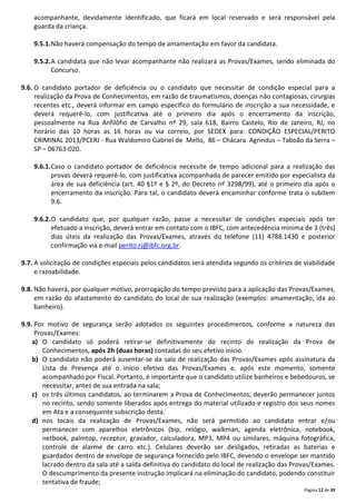 Página 12 de 39
acompanhante, devidamente identificado, que ficará em local reservado e será responsável pela
guarda da criança.
9.5.1.Não haverá compensação do tempo de amamentação em favor da candidata.
9.5.2.A candidata que não levar acompanhante não realizará as Provas/Exames, sendo eliminada do
Concurso.
9.6. O candidato portador de deficiência ou o candidato que necessitar de condição especial para a
realização da Prova de Conhecimentos, em razão de traumatismos, doenças não contagiosas, cirurgias
recentes etc., deverá informar em campo específico do formulário de inscrição a sua necessidade, e
deverá requerê-lo, com justificativa até o primeiro dia após o encerramento da inscrição,
pessoalmente na Rua Anfilófio de Carvalho nº 29, sala 618, Bairro Castelo, Rio de Janeiro, RJ, no
horário das 10 horas as 16 horas ou via correio, por SEDEX para: CONDIÇÃO ESPECIAL/PERITO
CRIMINAL 2013/PCERJ - Rua Waldomiro Gabriel de Mello, 86 – Chácara Agrindus – Taboão da Serra –
SP – 06763-020.
9.6.1.Caso o candidato portador de deficiência necessite de tempo adicional para a realização das
provas deverá requerê-lo, com justificativa acompanhada de parecer emitido por especialista da
área de sua deficiência (art. 40 §1º e § 2º, do Decreto nº 3298/99), até o primeiro dia após o
encerramento da inscrição. Para tal, o candidato deverá encaminhar conforme trata o subitem
9.6.
9.6.2.O candidato que, por qualquer razão, passe a necessitar de condições especiais após ter
efetuado a inscrição, deverá entrar em contato com o IBFC, com antecedência mínima de 3 (três)
dias úteis da realização das Provas/Exames, através do telefone (11) 4788.1430 e posterior
confirmação via e-mail perito.rj@ibfc.org.br.
9.7. A solicitação de condições especiais pelos candidatos será atendida segundo os critérios de viabilidade
e razoabilidade.
9.8. Não haverá, por qualquer motivo, prorrogação do tempo previsto para a aplicação das Provas/Exames,
em razão do afastamento do candidato do local de sua realização (exemplos: amamentação, ida ao
banheiro).
9.9. Por motivo de segurança serão adotados os seguintes procedimentos, conforme a natureza das
Provas/Exames:
a) O candidato só poderá retirar-se definitivamente do recinto de realização da Prova de
Conhecimentos, após 2h (duas horas) contadas do seu efetivo início.
b) O candidato não poderá ausentar-se da sala de realização das Provas/Exames após assinatura da
Lista de Presença até o início efetivo das Provas/Exames e, após este momento, somente
acompanhado por Fiscal. Portanto, é importante que o candidato utilize banheiros e bebedouros, se
necessitar, antes de sua entrada na sala;
c) os três últimos candidatos, ao terminarem a Prova de Conhecimentos, deverão permanecer juntos
no recinto, sendo somente liberados após entrega do material utilizado e registro dos seus nomes
em Ata e a consequente subscrição desta.
d) nos locais da realização de Provas/Exames, não será permitido ao candidato entrar e/ou
permanecer com aparelhos eletrônicos (bip, relógio, walkman, agenda eletrônica, notebook,
netbook, palmtop, receptor, gravador, calculadora, MP3, MP4 ou similares, máquina fotográfica,
controle de alarme de carro etc.). Celulares deverão ser desligados, retiradas as baterias e
guardados dentro de envelope de segurança fornecido pelo IBFC, devendo o envelope ser mantido
lacrado dentro da sala até a saída definitiva do candidato do local de realização das Provas/Exames.
O descumprimento da presente instrução implicará na eliminação do candidato, podendo constituir
tentativa de fraude;
 
