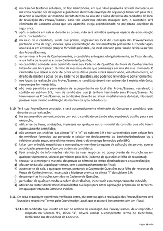 Página 13 de 39
e) no caso dos telefones celulares, do tipo smartphone, em que não é possível a retirada da bateria, os
mesmos deverão ser desligados e guardados dentro de envelope de segurança fornecido pelo IBFC,
devendo o envelope ser mantido lacrado dentro da sala até a saída definitiva do candidato do local
de realização das Provas/Exames. Caso tais aparelhos emitam qualquer som, o candidato será
eliminado do Concurso ainda que seu aparelho esteja acondicionado no pré-citado envelope de
segurança.
f) após a entrada em sala e durante as provas, não será admitida qualquer espécie de comunicação
entre os candidatos;
g) no caso de o candidato, ainda que policial, ingressar no local de realização das Provas/Exames
portando arma de fogo, deverá, após apresentação da documentação pertinente à Coordenação,
acautelá-la em envelope próprio fornecido pelo IBFC, no local indicado pelo Fiscal e retirá-la ao final
das Provas/Exames;
h) ao terminar a Prova de Conhecimentos, o candidato entregará, obrigatoriamente, ao Fiscal de sala,
a sua folha de respostas e o seu Caderno de Questões;
i) ao candidato somente será permitido levar seu Caderno de Questões da Prova de Conhecimentos
faltando uma hora para o término da mesma e desde que permaneça em sala até esse momento. O
candidato que deixar o local de prova antes desse prazo estará renunciando, voluntariamente, ao
direito de manter a posse de seu Caderno de Questões, não podendo reivindicá-lo posteriormente;
j) nos locais da realização das Provas/Exames, o candidato deverá ser submetido à revista eletrônica,
sempre que for necessário;
k) não será permitida a permanência de acompanhante no local das Provas/Exames, ressalvado o
contido no subitem 9.5, nem de candidatos que já tenham terminado suas Provas/Exames. Ao
terminarem as Provas/Exames, os candidatos deverão se retirar imediatamente do local, não sendo
possível nem mesmo a utilização dos banheiros e/ou bebedouros.
9.10. Terá sua Prova/Exame anulados e será automaticamente eliminado do Concurso o candidato que,
durante a sua realização:
a) for surpreendido comunicando-se com outro candidato ou dando e/ou recebendo auxílio para a sua
execução;
b) utilizar-se de livros, anotações, impressos ou qualquer outro material de consulta que não forem
expressamente permitidos;
c) não atender aos critérios das alíneas “d” e “e” do subitem 9.9 e for surpreendido com celular fora
do envelope fornecido ou portando o celular no deslocamento ao banheiro/bebedouro ou o
telefone celular tocar, este último mesmo dentro do envelope fornecido pelo IBFC;
d) faltar com o devido respeito para com qualquer membro da equipe de aplicação das provas, com as
autoridades presentes e/ou com os demais candidatos;
e) fizer anotação de informações relativas às suas respostas no comprovante de inscrição ou em
qualquer outro meio, salvo os permitidos pelo IBFC (caderno de questões e folha de respostas);
f) recusar-se a entregar o material das provas ao término do tempo destinado para a sua realização;
g) afastar-se da sala, a qualquer tempo, sem o acompanhamento de Fiscal;
h) ausentar-se da sala, a qualquer tempo, portando o Caderno de Questões ou a folha de respostas da
Prova de Conhecimentos, excetuada a hipótese prevista na alínea “i” do subitem 9.9;
i) descumprir as instruções contidas no Caderno de Questões;
j) perturbar, de qualquer modo, a ordem dos trabalhos, incorrendo em comportamento indevido;
k) utilizar ou tentar utilizar meios fraudulentos ou ilegais para obter aprovação própria ou de terceiros,
em qualquer etapa do Concurso Público.
9.11. De toda e qualquer ocorrência verificada antes, durante ou após a realização das Provas/Exames será
lavrado o respectivo Termo pelo Coordenador Local, que o assinará juntamente com um Fiscal.
9.11.1.O candidato que insistir em sair do recinto de realização das Provas/Exames, descumprindo o
disposto no subitem 9.9, alínea “a”, deverá assinar o competente Termo de Ocorrência,
declarando sua desistência do Concurso.
 
