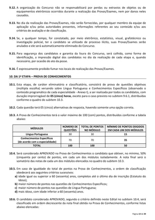 Página 14 de 39
9.12. A organização do Concurso não se responsabilizará por perdas ou extravios de objetos ou de
equipamentos eletrônicos ocorridos durante a realização das Provas/Exames, nem por danos neles
causados.
9.13. No dia da realização das Provas/Exames, não serão fornecidas, por qualquer membro da equipe de
aplicação e/ou pelas autoridades presentes, informações referentes ao seu conteúdo e/ou aos
critérios de avaliação e de classificação.
9.14. Se, a qualquer tempo, for constatado, por meio eletrônico, estatístico, visual, grafotécnico ou
investigação policial, ter o candidato se utilizado de processo ilícito, suas Provas/Exames serão
anulados e ele será automaticamente eliminado do Concurso.
9.15. Para segurança dos candidatos e garantia da lisura do Concurso, será colhida, como forma de
identificação, a impressão digital dos candidatos no dia da realização de cada etapa e, quando
necessário, por ocasião do ato da posse.
9.16. É expressamente proibido fumar nos locais de realização das Provas/Exames.
10. DA 1ª ETAPA – PROVA DE CONHECIMENTOS
10.1. Esta etapa, de caráter eliminatório e classificatório, consistirá de prova de questões objetivas
(múltipla escolha) versando sobre Língua Portuguesa e Conhecimentos Específicos (observado o
conteúdo programático de cada especialidade - Anexo I), a ser realizada por todos os candidatos, com
duração improrrogável de 05 (cinco) horas, exceto para o caso previsto no subitem 9.6.1, distribuídas
conforme o quadro do subitem 10.3.
10.2. Cada questão terá 05 (cinco) alternativas de resposta, havendo somente uma opção correta.
10.3. A Prova de Conhecimentos terá o valor máximo de 100 (cem) pontos, distribuídos conforme a tabela
abaixo:
MÓDULOS
NÚMERO DE
QUESTÕES
TOTAL DE PONTOS
NO MÓDULO
MÍNIMO DE PONTOS EXIGIDOS
EM CADA UM DOS MÓDULOS
Língua Portuguesa 30 30 15
Conhecimentos Específicos
(de acordo com a especialidade)
70 70 35
TOTAL 100 100 50
10.4. Será considerado APROVADO na Prova de Conhecimentos o candidato que obtiver, no mínimo, 50%
(cinquenta por cento) de pontos, em cada um dos módulos isoladamente. A nota final será o
somatório das notas de cada um dos módulos elencados no quadro do subitem 10.3.
10.5. Em caso de igualdade do total de pontos na Prova de Conhecimentos, a ordem de classificação
obedecerá aos seguintes critérios sucessivos:
a) idade igual ou superior a 60 (sessenta) anos, completos até o último dia de inscrição (Estatuto do
Idoso);
b) maior número de pontos nas questões de Conhecimentos Específicos;
c) maior número de pontos nas questões de Língua Portuguesa;
d) mais idoso, com idade inferior a 60 (sessenta) anos.
10.6. O candidato considerado APROVADO, segundo o critério definido neste Edital no subitem 10.4, será
classificado em ordem decrescente da nota final obtida na Prova de Conhecimentos, conforme listas
abaixo elencadas:
 