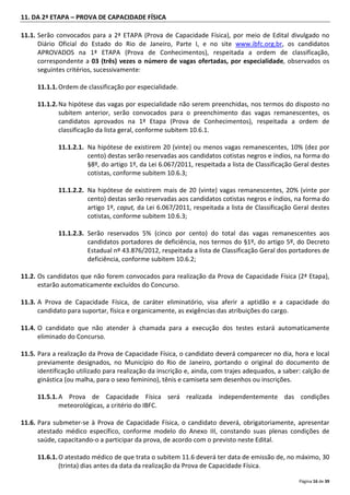 Página 16 de 39
11. DA 2ª ETAPA – PROVA DE CAPACIDADE FÍSICA
11.1. Serão convocados para a 2ª ETAPA (Prova de Capacidade Física), por meio de Edital divulgado no
Diário Oficial do Estado do Rio de Janeiro, Parte I, e no site www.ibfc.org.br, os candidatos
APROVADOS na 1ª ETAPA (Prova de Conhecimentos), respeitada a ordem de classificação,
correspondente a 03 (três) vezes o número de vagas ofertadas, por especialidade, observados os
seguintes critérios, sucessivamente:
11.1.1.Ordem de classificação por especialidade.
11.1.2.Na hipótese das vagas por especialidade não serem preenchidas, nos termos do disposto no
subitem anterior, serão convocados para o preenchimento das vagas remanescentes, os
candidatos aprovados na 1ª Etapa (Prova de Conhecimentos), respeitada a ordem de
classificação da lista geral, conforme subitem 10.6.1.
11.1.2.1. Na hipótese de existirem 20 (vinte) ou menos vagas remanescentes, 10% (dez por
cento) destas serão reservadas aos candidatos cotistas negros e índios, na forma do
§8º, do artigo 1º, da Lei 6.067/2011, respeitada a lista de Classificação Geral destes
cotistas, conforme subitem 10.6.3;
11.1.2.2. Na hipótese de existirem mais de 20 (vinte) vagas remanescentes, 20% (vinte por
cento) destas serão reservadas aos candidatos cotistas negros e índios, na forma do
artigo 1º, caput, da Lei 6.067/2011, respeitada a lista de Classificação Geral destes
cotistas, conforme subitem 10.6.3;
11.1.2.3. Serão reservados 5% (cinco por cento) do total das vagas remanescentes aos
candidatos portadores de deficiência, nos termos do §1º, do artigo 5º, do Decreto
Estadual nº 43.876/2012, respeitada a lista de Classificação Geral dos portadores de
deficiência, conforme subitem 10.6.2;
11.2. Os candidatos que não forem convocados para realização da Prova de Capacidade Física (2ª Etapa),
estarão automaticamente excluídos do Concurso.
11.3. A Prova de Capacidade Física, de caráter eliminatório, visa aferir a aptidão e a capacidade do
candidato para suportar, física e organicamente, as exigências das atribuições do cargo.
11.4. O candidato que não atender à chamada para a execução dos testes estará automaticamente
eliminado do Concurso.
11.5. Para a realização da Prova de Capacidade Física, o candidato deverá comparecer no dia, hora e local
previamente designados, no Município do Rio de Janeiro, portando o original do documento de
identificação utilizado para realização da inscrição e, ainda, com trajes adequados, a saber: calção de
ginástica (ou malha, para o sexo feminino), tênis e camiseta sem desenhos ou inscrições.
11.5.1.A Prova de Capacidade Física será realizada independentemente das condições
meteorológicas, a critério do IBFC.
11.6. Para submeter-se à Prova de Capacidade Física, o candidato deverá, obrigatoriamente, apresentar
atestado médico específico, conforme modelo do Anexo III, constando suas plenas condições de
saúde, capacitando-o a participar da prova, de acordo com o previsto neste Edital.
11.6.1.O atestado médico de que trata o subitem 11.6 deverá ter data de emissão de, no máximo, 30
(trinta) dias antes da data da realização da Prova de Capacidade Física.
 