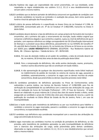 Página 2 de 39
1.5.1.Na hipótese das vagas por especialidade não serem preenchidas, em sua totalidade, serão
respeitadas as regras estabelecidas nos subitens 11.1.2, 15.1.2 e seus desdobramentos que
versam sobre a mesma matéria.
1.5.2.O candidato que se declarar portador de deficiência concorrerá em igualdade de condições com
os demais candidatos no tocante ao conteúdo e à avaliação das provas, bem como quanto ao
horário e local da aplicação das Provas/Exames.
1.5.3.O critério de pessoa deficiente é o especificado no Anexo Único da Lei Estadual nº 2.298, de
28/07/1994, acrescentado pelo art. 3º da Lei Estadual nº 2.482/1995, transcrito no Anexo II
deste Edital.
1.5.4.O candidato deverá declarar o tipo de deficiência em campo próprio do formulário de inscrição e
encaminhar, até o primeiro dia após o encerramento da inscrição, laudo médico original que
comprove a deficiência alegada e que contenha a espécie, o grau ou nível da deficiência de que é
portador, com expressa referência ao código correspondente da CID (Classificação Internacional
de Doença) e a provável causa dessa deficiência, pessoalmente na rua Anfilófio de Carvalho nº
29, sala 618, Bairro Castelo, Rio de Janeiro, RJ, no horário das 10 horas as 16 horas ou via correio,
por SEDEX para: LAUDO MÉDICO/PERITO CRIMINAL 2013/PCERJ - Rua Waldomiro Gabriel de
Mello, 86 – Chácara Agrindus – Taboão da Serra – SP – 06763-020.
1.5.4.1. Em caso de atestado médico já em poder do candidato, a data da emissão deverá ser
de, no máximo, 30 (trinta) dias antes da data da publicação deste Edital.
1.5.4.2. Para a comprovação da deficiência, não serão aceitos declaração, exame, prontuário,
receita e outros documentos que não se constituam em laudo médico.
1.5.4.3. A não apresentação de qualquer dos documentos especificados neste Edital implicará
no indeferimento do pedido de inscrição no sistema de reserva de vaga, passando o
candidato, automaticamente, a concorrer às vagas com os demais inscritos da ampla
concorrência, desde que preenchidos os demais requisitos previstos neste Edital.
1.5.5. Os candidatos portadores de deficiência aprovados na Prova de Conhecimentos serão
submetidos à perícia médica, nos termos do Decreto Federal nº 3.298/1999, para fins de
verificação da compatibilidade de sua deficiência com o exercício das atribuições do cargo, em
face da realização do Curso de Formação Profissional – CFP, 2ª Fase do Concurso. O laudo
deverá ser elaborado no prazo máximo de 5 (cinco) dias úteis do exame levado a efeito, sendo
assegurado ao candidato o prazo de 3 (três) dias úteis para interposição de recurso, a partir da
publicação do resultado no Diário Oficial do Estado do Rio de Janeiro, Parte I, em caso de
incompatibilidade.
1.5.6.Caso o laudo conclua pela inexistência da deficiência ou por sua insuficiência para habilitar o
candidato a concorrer às vagas reservadas, passará o candidato a concorrer às vagas da ampla
concorrência, na especialidade escolhida.
1.5.7.O candidato cuja deficiência seja considerada incompatível com o exercício das atribuições do
cargo será eliminado do Concurso.
1.5.8.As vagas reservadas aos candidatos inscritos na condição de portadores de deficiência, se não
providas, pela inexistência de candidatos aprovados ou pela incompatibilidade da deficiência
com o exercício das atribuições do cargo, serão preenchidas pelos demais candidatos,
observadas as regras previstas nos subitens 11.1.2, 15.1.2 e seus desdobramentos que versam
sobre a mesma matéria.
 