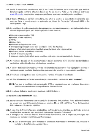 Página 21 de 39
13. DA 4ª ETAPA – EXAME MÉDICO
13.1. Todos os candidatos considerados APTOS no Exame Psicotécnico serão convocados por meio de
Edital divulgado no Diário Oficial do Estado do Rio de Janeiro, Parte I, e no endereço eletrônico:
www.ibfc.org.br, e submetidos a exames específicos a serem apresentados pelos candidatos.
13.2. O Exame Médico, de caráter eliminatório, visa aferir a saúde e a capacidade do candidato para
suportar física e organicamente as exigências do Curso de Formação Profissional (CFP) e das
atribuições do cargo.
13.3. Os candidatos deverão providenciar, às suas expensas, os seguintes exames e atestado datados de no
máximo 90 (noventa) dias para a realização dos exames médicos:
a) Hemograma completo + VHS;
b) Glicose, uréia e creatinina;
c) VDRL;
d) Urina – EAS;
e) Eletroencefalograma com laudo
f) Eletrocardiograma com laudo para candidatos acima dos 40 anos;
g) Exame oftalmológico completo (acuidade visual, fundo de olho e tonometria);
h) Esquema vacinal antitetânico atualizado;
i) Raio X de tórax PA e perfil;
j) Atestado médico (original) de que o candidato está apto a exercer as atividades do cargo
13.4. No resultado de cada um dos exames/atestado deverá constar os dados e número de identidade do
candidato e a identificação do profissional que o realizou.
13.5. A critério da Banca Examinadora, poderão ser solicitados novos exames ou a repetição de exames, se
necessário, para a conclusão do diagnóstico, que ocorrerão também às expensas dos candidatos.
13.6. O resultado será registrado pelo examinador na Ficha de Avaliação do candidato.
13.7. Ao final desta Etapa, de caráter eliminatório, o candidato será considerado APTO ou INAPTO.
13.7.1.Para que o candidato seja considerado APTO, é necessário que os resultados dos exames
solicitados situem-se dentro dos parâmetros de normalidade.
13.8. O resultado do Exame Médico será publicado no DOERJ, Parte I.
14. DO RESULTADO DA PRIMEIRA FASE
14.1. Estará habilitado na Primeira Fase do Concurso o candidato APROVADO na Prova de Conhecimentos
de acordo com os critérios estabelecidos nos subitens 10.4 e 10.5 e APTO na Prova de Capacidade
Física e Exames Psicotécnico e Médico.
14.2. A nota final da Primeira Fase será a nota obtida na Prova de Conhecimentos, que definirá a ordem de
classificação a ser seguida para a matrícula no Curso de Formação Profissional.
14.3. A divulgação do resultado final da Primeira Fase do Concurso, com a respectiva pontuação, será
realizada por meio de 6 (seis) listas, conforme segue:
14.3.1.Lista 1: Classificação Geral de todos os candidatos habilitados na Primeira Fase, inclusive os
portadores de deficiência, negros e índios;
 