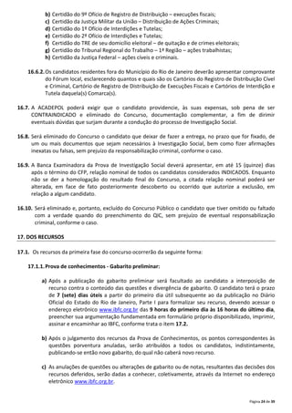 Página 24 de 39
b) Certidão do 9º Ofício de Registro de Distribuição – execuções fiscais;
c) Certidão da Justiça Militar da União – Distribuição de Ações Criminais;
d) Certidão do 1º Ofício de Interdições e Tutelas;
e) Certidão do 2º Ofício de Interdições e Tutelas;
f) Certidão do TRE de seu domicílio eleitoral – de quitação e de crimes eleitorais;
g) Certidão do Tribunal Regional do Trabalho – 1ª Região – ações trabalhistas;
h) Certidão da Justiça Federal – ações cíveis e criminais.
16.6.2.Os candidatos residentes fora do Município do Rio de Janeiro deverão apresentar comprovante
do Fórum local, esclarecendo quantos e quais são os Cartórios do Registro de Distribuição Cível
e Criminal, Cartório de Registro de Distribuição de Execuções Fiscais e Cartórios de Interdição e
Tutela daquela(s) Comarca(s).
16.7. A ACADEPOL poderá exigir que o candidato providencie, às suas expensas, sob pena de ser
CONTRAINDICADO e eliminado do Concurso, documentação complementar, a fim de dirimir
eventuais dúvidas que surjam durante a condução do processo de Investigação Social.
16.8. Será eliminado do Concurso o candidato que deixar de fazer a entrega, no prazo que for fixado, de
um ou mais documentos que sejam necessários à Investigação Social, bem como fizer afirmações
inexatas ou falsas, sem prejuízo da responsabilização criminal, conforme o caso.
16.9. A Banca Examinadora da Prova de Investigação Social deverá apresentar, em até 15 (quinze) dias
após o término do CFP, relação nominal de todos os candidatos considerados INDICADOS. Enquanto
não se der a homologação do resultado final do Concurso, a citada relação nominal poderá ser
alterada, em face de fato posteriormente descoberto ou ocorrido que autorize a exclusão, em
relação a algum candidato.
16.10. Será eliminado e, portanto, excluído do Concurso Público o candidato que tiver omitido ou faltado
com a verdade quando do preenchimento do QIC, sem prejuízo de eventual responsabilização
criminal, conforme o caso.
17. DOS RECURSOS
17.1. Os recursos da primeira fase do concurso ocorrerão da seguinte forma:
17.1.1.Prova de conhecimentos - Gabarito preliminar:
a) Após a publicação do gabarito preliminar será facultado ao candidato a interposição de
recurso contra o conteúdo das questões e divergência de gabarito. O candidato terá o prazo
de 7 (sete) dias úteis a partir do primeiro dia útil subsequente ao da publicação no Diário
Oficial do Estado do Rio de Janeiro, Parte I para formalizar seu recurso, devendo acessar o
endereço eletrônico www.ibfc.org.br das 9 horas do primeiro dia às 16 horas do último dia,
preencher sua argumentação fundamentada em formulário próprio disponibilizado, imprimir,
assinar e encaminhar ao IBFC, conforme trata o item 17.2.
b) Após o julgamento dos recursos da Prova de Conhecimentos, os pontos correspondentes às
questões porventura anuladas, serão atribuídos a todos os candidatos, indistintamente,
publicando-se então novo gabarito, do qual não caberá novo recurso.
c) As anulações de questões ou alterações de gabarito ou de notas, resultantes das decisões dos
recursos deferidos, serão dadas a conhecer, coletivamente, através da Internet no endereço
eletrônico www.ibfc.org.br.
 