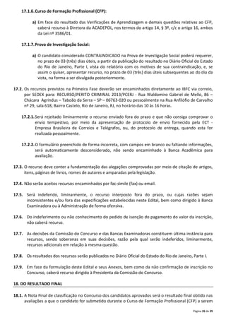Página 26 de 39
17.1.6.Curso de Formação Profissional (CFP):
a) Em face do resultado das Verificações de Aprendizagem e demais questões relativas ao CFP,
caberá recurso à Diretora da ACADEPOL, nos termos do artigo 14, § 3º, c/c o artigo 16, ambos
da Lei nº 3586/01.
17.1.7.Prova de Investigação Social:
a) O candidato considerado CONTRAINDICADO na Prova de Investigação Social poderá requerer,
no prazo de 03 (três) dias úteis, a partir da publicação do resultado no Diário Oficial do Estado
do Rio de Janeiro, Parte I, vista do relatório com os motivos de sua contraindicação, e, se
assim o quiser, apresentar recurso, no prazo de 03 (três) dias úteis subsequentes ao do dia da
vista, na forma a ser divulgada posteriormente.
17.2. Os recursos previstos na Primeira Fase deverão ser encaminhados diretamente ao IBFC via correio,
por SEDEX para: RECURSO/PERITO CRIMINAL 2013/PCERJ - Rua Waldomiro Gabriel de Mello, 86 –
Chácara Agrindus – Taboão da Serra – SP – 06763-020 ou pessoalmente na Rua Anfilófio de Carvalho
nº 29, sala 618, Bairro Castelo, Rio de Janeiro, RJ, no horário das 10 às 16 horas.
17.2.1.Será rejeitado liminarmente o recurso enviado fora do prazo e que não consiga comprovar o
envio tempestivo, por meio da apresentação de protocolo de envio fornecido pela ECT -
Empresa Brasileira de Correios e Telégrafos, ou, do protocolo de entrega, quando esta for
realizada pessoalmente.
17.2.2.O formulário preenchido de forma incorreta, com campos em branco ou faltando informações,
será automaticamente desconsiderado, não sendo encaminhado à Banca Acadêmica para
avaliação.
17.3. O recurso deve conter a fundamentação das alegações comprovadas por meio de citação de artigos,
itens, páginas de livros, nomes de autores e amparadas pela legislação.
17.4. Não serão aceitos recursos encaminhados por fac-símile (fax) ou email.
17.5. Será indeferido, liminarmente, o recurso interposto fora do prazo, ou cujas razões sejam
inconsistentes e/ou fora das especificações estabelecidas neste Edital, bem como dirigido à Banca
Examinadora ou à Administração de forma ofensiva.
17.6. Do indeferimento ou não conhecimento do pedido de isenção do pagamento do valor da inscrição,
não caberá recurso.
17.7. As decisões da Comissão do Concurso e das Bancas Examinadoras constituem última instância para
recursos, sendo soberanas em suas decisões, razão pela qual serão indeferidos, liminarmente,
recursos adicionais em relação à mesma questão.
17.8. Os resultados dos recursos serão publicados no Diário Oficial do Estado do Rio de Janeiro, Parte I.
17.9. Em face da formulação deste Edital e seus Anexos, bem como da não confirmação de inscrição no
Concurso, caberá recurso dirigido à Presidenta da Comissão do Concurso.
18. DO RESULTADO FINAL
18.1. A Nota Final de classificação no Concurso dos candidatos aprovados será o resultado final obtido nas
avaliações a que o candidato for submetido durante o Curso de Formação Profissional (CFP) a serem
 