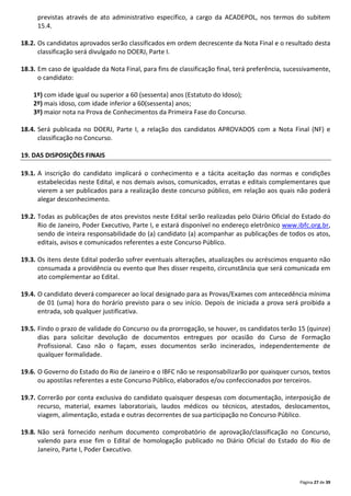 Página 27 de 39
previstas através de ato administrativo específico, a cargo da ACADEPOL, nos termos do subitem
15.4.
18.2. Os candidatos aprovados serão classificados em ordem decrescente da Nota Final e o resultado desta
classificação será divulgado no DOERJ, Parte I.
18.3. Em caso de igualdade da Nota Final, para fins de classificação final, terá preferência, sucessivamente,
o candidato:
1º) com idade igual ou superior a 60 (sessenta) anos (Estatuto do Idoso);
2º) mais idoso, com idade inferior a 60(sessenta) anos;
3º) maior nota na Prova de Conhecimentos da Primeira Fase do Concurso.
18.4. Será publicada no DOERJ, Parte I, a relação dos candidatos APROVADOS com a Nota Final (NF) e
classificação no Concurso.
19. DAS DISPOSIÇÕES FINAIS
19.1. A inscrição do candidato implicará o conhecimento e a tácita aceitação das normas e condições
estabelecidas neste Edital, e nos demais avisos, comunicados, erratas e editais complementares que
vierem a ser publicados para a realização deste concurso público, em relação aos quais não poderá
alegar desconhecimento.
19.2. Todas as publicações de atos previstos neste Edital serão realizadas pelo Diário Oficial do Estado do
Rio de Janeiro, Poder Executivo, Parte I, e estará disponível no endereço eletrônico www.ibfc.org.br,
sendo de inteira responsabilidade do (a) candidato (a) acompanhar as publicações de todos os atos,
editais, avisos e comunicados referentes a este Concurso Público.
19.3. Os itens deste Edital poderão sofrer eventuais alterações, atualizações ou acréscimos enquanto não
consumada a providência ou evento que lhes disser respeito, circunstância que será comunicada em
ato complementar ao Edital.
19.4. O candidato deverá comparecer ao local designado para as Provas/Exames com antecedência mínima
de 01 (uma) hora do horário previsto para o seu início. Depois de iniciada a prova será proibida a
entrada, sob qualquer justificativa.
19.5. Findo o prazo de validade do Concurso ou da prorrogação, se houver, os candidatos terão 15 (quinze)
dias para solicitar devolução de documentos entregues por ocasião do Curso de Formação
Profissional. Caso não o façam, esses documentos serão incinerados, independentemente de
qualquer formalidade.
19.6. O Governo do Estado do Rio de Janeiro e o IBFC não se responsabilizarão por quaisquer cursos, textos
ou apostilas referentes a este Concurso Público, elaborados e/ou confeccionados por terceiros.
19.7. Correrão por conta exclusiva do candidato quaisquer despesas com documentação, interposição de
recurso, material, exames laboratoriais, laudos médicos ou técnicos, atestados, deslocamentos,
viagem, alimentação, estada e outras decorrentes de sua participação no Concurso Público.
19.8. Não será fornecido nenhum documento comprobatório de aprovação/classificação no Concurso,
valendo para esse fim o Edital de homologação publicado no Diário Oficial do Estado do Rio de
Janeiro, Parte I, Poder Executivo.
 