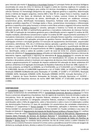 Página 29 de 39
para intervalo pós-morte 4. Bioquímica e Imunologia Forense 4.1 principais fontes de amostras biológicas
encontradas em cenas de crime 4.2 técnicas de triagem e coleta de manchas orgânicas 4.3 cuidados na
manipulação das amostras biológicas para análise 4.4 técnicas imunológicas e bioquímicas aplicadas às
ciências forenses 4.5 hematologia (bioquímica do sangue, diagnose genérica e específica, determinação
direta e indireta de tipagem sanguínea, sistema ABO e fator Rh em sangue fresco e manchas, reação de
Kastler-Mayer, de Van Deen, de Uhlenhuth, de Vacher e Sulton, Luminol, Cristais de Teichmann e
Takayama) 4.6 sêmen (bioquímica do sêmen, identificação de amostras em evidências criminais,
características gerais, identificação microscópica, bioquímica, fosfatase ácida prostática, imunológica,
antígeno prostático específico 4.7 tricologia (pelos e fibras, características microscópicas e diferenciação
genérica e específica entre pelos humanos e animais e entre fibras animais e vegetais) 4.8 outras manchas
de valor forense 5. Genética Forense 5.1 conceito, aplicação e histórico 5.2 fontes de amostras para
obtenção de perfis de DNA 5.3 polimorfismos genéricos e marcadores moleculares de interesse forense:
STR e SNP 5.4 aplicação de marcadores genéticos para a identificação animal e vegetal 5.5 análise de STR:
reações multiplex, eletroforese convencional e capilar 5.6 análise de SNP: sequenciamento automático 5.7
marcadores moleculares nucleares e extranucleares com utilização forense específica: cromossomos X e Y
e genoma mitocondrial 5.8 aplicações principais da genética forense: identificação sexual e individual,
investigação criminal e vinculação genética 5.9 manuseio de equipamentos (termociclador, sequenciador
automático, eletroforese, PCR, etc.) 5.10 técnicas básicas aplicadas a genética forense: 5.11 eletroforese
em placa e capilar 5.12 técnica de PCR (Reação em Cadeia da Polimerase) e quantificação de DNA em
tempo real 5.13 hibridização 5.14 sequenciamento do DNA 6. Evidências Biológicas de interesse forense
6.1. identificação, coleta e cadeia de custódia a partir do Local de Crime 6.2. amostra questionada e
amostra de referência 7. Equipamentos básicos utilizados em laboratórios biológicos forenses e técnicas de
laboratório: higiene, organização e segurança de laboratórios 8. Perícia Ambiental 8.1 conceito de meio
ambiente 8.2 ecossistemas 8.3 biomassas brasileiras 8.4 bioindicadores 8.5 ensaios de toxicidade de
efluentes e de produtos solúveis e insolúveis com organismos de diversos níveis tróficos 8.6 sensoriamento
remoto e geoprocessamento 8.7 avaliação de impacto ambiental 8.8 valoração de danos ambientais 8.9
políticas ambientais 8.10 legislação (Constituição da República Federativa do Brasil de 1988, Capítulo VI –
Do meio ambiente, Lei 6766/79, Lei 6938/81, Lei nº 8.974/1995, Lei nº 9.433/1997, Lei n.º 9.605/1998, Lei
nº 9.985/2000, Decreto nº 6.686/2008 (regulamenta a Lei nº 9.605/ 1998), Lei 10259/01, Lei 11428/06,
Resolução CONAMA 01/86(alterada pelas Resoluções nº 11/1986, nº 5/1987 e nº 237/1997), Resolução
CONAMA 10/93, Resolução CONAMA 12/94, Resolução CONAMA 237/97), Instrução Normativa n.º 3 –
MMA – Espécies da Fauna Brasileira Ameaçadas de Extinção, Instrução Normativa n.º 15/2010 –
IBAMA/MMA 8.10 Requisitos técnicos da norma ABNT NBR ISO/IEC nº 17.025:2005 (versão corrigida
2:2006).
CONTABILIDADE
1. Contabilidade Geral 1.1 teoria contábil 1.2 normas do Conselho Federal de Contabilidade (CFC) 1.3
princípios fundamentais da contabilidade (CFC) 2. Contabilidade Comercial, Bancária e Industrial 2.1 livros
fiscais e comerciais obrigatórios e facultativos: livro de registro de inventário, livros de entradas e saídas de
mercadorias, livros de apuração de impostos federais, estaduais e municipais, livros de registro de
duplicatas, livros societários 2.2 obrigações acessórias federais, estaduais e municipais 2.3 impostos e
contribuições sobre a folha de pagamento, sobre o faturamento e sobre o lucro 2.4 elaboração e análise
das demonstrações financeiras 2.5 tipos de sociedades 2.6 características das sociedades empresárias e
individuais 2.7 cooperativas 3. Perícia Contábil 3.1. fundamentos, aplicações e elementos materiais da
Perícia Contábil 3.2. planejamento e execução da Perícia Contábil 3.3. fraudes contábeis e seus tipos 3.4.
fraudes em balanços 4. Regulamento do Imposto de Renda Pessoas Jurídicas e Pessoas Físicas 4.1. análises
contábeis e fluxo de caixa 5. Regulamento do Imposto Sobre Circulação de Mercadorias. Regulamento do
Imposto Sobre Prestação de Serviços de Qualquer Natureza 6. Consolidação das Leis Trabalhistas 7.
Organograma Empresarial 8. Digitação em Planilhas de Textos e Formatação de Dados em Planilhas de
Cálculos 9. Direito Penal 9.1 condutas típicas previstas nas leis de crimes contra a ordem tributária 9.2
crimes contra o sistema financeiro nacional 9.3 crimes contra a previdência social 9.4 crimes de lavagem de
dinheiro ou ocultação de bens, direitos e valores 9.5 crimes contra as finanças públicas.
 