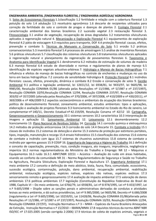 Página 30 de 39
ENGENHARIA AMBIENTAL /ENGENHARIA FLORESTAL / ENGENHARIA AGRÍCOLA/ AGRONOMIA
1. Solos de Ecossistemas Florestais 1.1classificação 1.2 fertilidade e relação com a cobertura florestal 1.3
poluição do solo 1.4 adubação 1.5 receituário agronômico 1.6 descarte de recipientes utilizados para
correção da fertilidade do solo e controle de pragas e doenças de plantas 2. Ecologia Florestal 2.1
caracterização ambiental dos biomas brasileiros 2.2 sucessão vegetal 2.3 restauração florestal 3.
Fitossociologia 3.1 análise de vegetação, recuperação de áreas degradadas 3.2 tratamentos silviculturais
aplicados à regeneração natural 4. Mecanização e Exploração Florestal 4.1 equipamentos de exploração
florestal 4.2 pátio de estocagem 4.3 requisitos para transporte, DOF 4.4 proteção florestal: causas, efeitos,
prevenção e combate 5. Técnicas de Manuseio e Conservação do Solo 5.1 erosão 5.2 práticas
conservacionistas 5.3 inventário florestal 5.4 processos de amostragem 5.5 análise de inventários florestais
5.6 práticas silviculturais 5.7 classificação dos sistemas silviculturais 5.8 tratamentos silviculturais aplicados
à regeneração natural e planejamento da regeneração de povoamentos florestais 6. Taxonomia e
Anatomia para Identificação Vegetal 6.1 dendrometria 6.2 métodos de estimação de volumes de madeira
6.3 manejo florestal 6.4 estudo de diversidade e normas e regulamentos de planos de manejo 6.5
identificação de espécies vegetais arbustivo-arbóreas 7. Hidrologia e Manejo de Bacias Hidrográficas 7.1
influência e efeitos de manejo de bacias hidrográficas no controle de enchentes e mudanças no uso da
terra em bacias hidrográficas 7.2 conceito de sensibilidade hidrológica 8. Proteção Florestal 8.1 incêndios
florestais: causas, efeitos, prevenção, dinâmica e combate 8.2 Erosão e conservação de solos 9. Gestão
Ambiental 9.1 política e legislação ambiental, lei 12651/12, lei 6938/81, lei 9433/97, lei 9605/98, lei
9985/00, Resolução CONAMA 01/86 (alterada pelas Resoluções nº 11/1986, nº 5/1987 e nº 237/1997),
Resolução CONAMA 10/93,Resolução CONAMA 12/94, Resolução CONAMA 237/97, Resolução CONAMA
303/02 nº 357/2005 (alterada pelas Resoluções nº 370/2006, nº 397/2008, nº 410/2009 e nº 430/2011), nº
369/2006 e nº 406/2009 9.2 aspectos socioeconômicos e ambientais da ocupação dos biomas brasileiros:
política de desenvolvimento florestal, zoneamento ambiental, estudos ambientais: tipos e aplicações,
elaboração e avaliação de projetos florestais 9.3 licenciamento ambiental no Estado do Rio de Janeiro, Lei
complementar nº 140/11, Decreto Estadual nº 42.159/09, Resolução Conama nº 42/12 10. Cartografia,
Geoprocessamento e Geoposicionamento 10.1 sistemas sensores 10.2 característica 10.3 interpretação de
imagens e aplicação 11. Saneamento Ambiental 12. Loteamento 12.1 desmembramento 12.2
licenciamento 13. Plano Nacional de Resíduos Sólidos 14. Corrosão 14.1 corrosão química e eletroquímica
14.2 métodos de proteção anticorrosiva 14.3 corrosão do solo 14.4 Descarte 15. Combate a Incêndio 15.1
classes de incêndios 15.2 sistemas de detecção e alarme 15.3 sistema de proteção por extintores portáteis,
tipos, inspeção, manutenção e recarga 15.4 ensaio hidrostático 15.5 classificação dos sistemas 15.6 sistema
de combate a incêndio com água 15.7 sistemas de chuveiros automáticos 15.8 sistema de combate a
incêndio por agentes gasosos 15.9 COSIP 16. Engenharia de Segurança e Higiene do Trabalho 16.1 definição
e conceito de capacitação, prevenção, risco, condição insegura, ato inseguro, imprudência, negligência e
imperícia 16.2 normas regulamentadoras do Ministério do Trabalho e Emprego: NR 12 – Máquinas e
Equipamentos 16.3 ruído 16.3.1 ABNT/NBR 10151 – Acústica – Avaliação do ruído em áreas habitadas,
visando ao conforto da comunidade NR 31 - Norma Regulamentadora de Segurança e Saúde no Trabalho
na Agricultura, Pecuária Silvicultura, Exploração Florestal e Aquicultura 17. Engenharia Ambiental 17.1
meio ambiente 17.2 conceito e definição de meio abiótico, biota, fauna, flora, comunidade, ecossistema,
sucessão ecológica, contaminação, poluição, dano ambiental, recuperação ambiental, reabilitação
ambiental, restauração ecológica, espécies nativas, espécies não nativas, espécies exóticas 17.3
sensoriamento remoto e geoprocessamento 17.4 avaliação de impacto ambiental 17.5 valoração de danos
ambientais 17.6 políticas ambientais 17.7 legislação (Constituição da República Federativa do Brasil de
1988, Capítulo VI – Do meio ambiente, Lei 6766/79, Lei 6938/81, Lei nº 8.974/1995, Lei nº 9.433/1997, Lei
n.º 9.605/1998 – Dispõe sobre as sanções penais e administrativas derivadas de condutas e atividades
lesivas ao meio ambiente, e dá outras providências, Lei nº 9.985/2000, Lei 9605/98, Decreto nº 6.686/2008
(regulamenta a Lei nº 9.605/1998), Lei 10259/01, Lei 11428/06, Resolução CONAMA 01/86(alterada pelas
Resoluções nº 11/1986, nº 5/1987 e nº 237/1997), Resolução CONAMA 10/93, Resolução CONAMA 12/94,
Resolução CONAMA 237/97), Instrução Normativa n.º 3 – MMA – Espécies da Fauna Brasileira Ameaçadas
de Extinção, Instrução Normativa n.º 15/2010 – IBAMA/MMA 17.8 requisitos técnicos da norma ABNT NBR
ISO/IEC nº 17.025:2005 (versão corrigida 2:2006) 17.9 técnicas de coleta de espécies animais, vegetais e
 