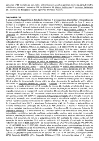 Página 31 de 39
poluentes 17.10 medições de parâmetros ambientais com aparelhos portáteis (oxímetro, condutivímetro,
turbidímetro, pHmetro, clinômetro, GPS, decibilímetro) 18. Manejo de Florestas 19. Anatomia da Madeira
19.1 identificação de espécies vegetais a partir de lâminas de madeira.
ENGENHARIA CIVIL
1. Levantamentos Topográficos 2. Estudos Geotécnicos 3. Cronogramas e Orçamentos 4. Interpretação de
Plantas e Croquis 4.1 projeto assistido por computador (CAD) 5. Movimentação de Terra 5.1 cortes e
aterros 5.2 escavações 5.3 contenção de taludes e escoramentos 6. Dimensionamento de Estruturas de
Concreto Armado 7. Materiais de Construção 7.1 concreto simples 7.2 concreto armado 7.3 argamassas 7.4
materiais cerâmicos 7.5 materiais betuminosos 7.6 madeira 7.7 aço 8. Resistência dos Materiais 8.1 tração
8.2 compressão 8.3 cisalhamento 8.4 momentos 9. Estruturas Isostáticas e Hiperestáticas 10. Técnicas da
Construção 10.1 sistemas de fundações 10.2 pisos 10.3 paredes 10.4 coberturas 10.5 portas 10.6 janelas
10.7 impermeabilizações 11. Instalações Elétricas 12. Instalações Hidráulicas Prediais 12.1 instalações de
água potável 12.2 instalações de esgotos sanitários e de águas pluviais 12.3 tecnologia dos materiais de
instalações hidráulicas e sanitárias 13. Instalações de Telefonia Fixa 14. Instalações Especiais 14.1 proteção
e vigilância 14.2 gás 14.3 ar-condicionado 14.4 combate a incêndio 14.5 ar comprimido 14.6 vácuo 14.7
água quente 15. Sistemas Urbanos de Hidráulica Aplicada 15.1 abastecimento de água 15.2 esgoto
sanitário 15.3 drenagem das águas pluviais 16. Obras Hidráulicas 16.1 barragens, soleiras, órgãos
extravasores, tomadas d’água, canais, condutos sob pressão, túneis, bueiros – tipos, dimensionamento,
aspectos construtivos 17. Obras de Arte: principais tipos, dimensionamento, aspectos construtivos 17.1
pontes 17.2 viadutos 18. Infraestruturas de Transportes: projetos e execução 18.1 rodovias 18.2 ferrovias
18.3 movimento de terra 18.4 projeto geométrico 18.5 pavimentação / estrutura 18.6 drenagem 18.7
critérios de medição 19. Patologias de Obras de Engenharia Civil 19.1 patologia de edificações 19.2
patologia de obras de terra 19.3 patologia de obras rodoviárias e ferroviárias 20. Obras de Contenção 21.
Lei do Parcelamento do Solo Urbano 22. Lei das Áreas Tombadas 23. Normas Reguladoras do TEM, NR-06,
NR-12 e NR-18 24. Engenharia de Avaliações 25. Perícias de Engenharia na Construção Civil 25.1 NBR nº
13.752:1996 (perícias de engenharia na construção civil) 25.2 engenharia de avaliações: métodos;
depreciação; desapropriações; laudos de avaliação (NBRs nº 14.653-1:2001 e 14.653-2:2011) 25.3
fiscalização. 25.3.1 ensaios de recebimento da obra. 25.3.2 acompanhamento da aplicação de recursos
(medições, emissão de fatura, cálculos de reajustamento). 25.3.3 controle de execução de obras e serviços.
25.3.4 análise de documentação técnica: diário de obra, documentos de legalização, ARTs, aditivos
contratuais 26. Segurança e Higiene do Trabalho 27. Corrosão 27.1 corrosão química e eletroquímica 27.2
métodos de proteção anticorrosiva 27.3 corrosão do cimento 28. Combate a incêndio 28.1 classes de
incêndios 28.2 sistemas de detecção e alarme 28.3 sistema de proteção por extintores portáteis, tipos,
inspeção, manutenção e recarga 28.4 ensaio hidrostático 28.5 classificação dos sistemas 28.6 sistema de
combate a incêndio com água 28.7 sistemas de chuveiros automáticos 28.8 sistema de combate a incêndio
por agentes gasosos 28.9 COSIP 29. Engenharia de Segurança do Trabalho 29.1 definição e conceito de
capacitação, prevenção, risco, condição insegura, ato inseguro, imprudência, negligência e imperícia 29.2
normas regulamentadoras do Ministério do Trabalho e Emprego: NR 10 – Segurança em Instalações e
Serviços em Eletricidade; NR 12 – Máquinas e Equipamentos; e NR 18 – Condições e Meio Ambiente de
Trabalho na Indústria da Construção 29.3 Ruído 29.3.1 ABNT/NBR 10151 – Acústica – Avaliação do ruído
em áreas habitadas, visando ao conforto da comunidade – Procedimento 30. Licenciamento Ambiental 31.
Engenharia Ambiental 31.1 meio ambiente 31.2 conceito e definição de meio abiótico, biota, fauna, flora,
comunidade, ecossistema, sucessão ecológica, contaminação, poluição, dano ambiental, recuperação
ambiental, reabilitação ambiental, restauração ecológica, espécies nativas, espécies não nativas, espécies
exóticas 31.3 sensoriamento remoto e geoprocessamento 31.4 avaliação de impacto ambiental 31.5
valoração de danos ambientais 31.6 políticas ambientais 31.7 legislação (Constituição da República
Federativa do Brasil de 1988, Capítulo VI – Do meio ambiente, Lei 6766/79, Lei 6938/81, Lei nº 8.974/1995,
Lei nº 9.433/1997, Lei n.º 9.605/1998 – Dispõe sobre as sanções penais e administrativas derivadas de
condutas e atividades lesivas ao meio ambiente, e dá outras providências, Lei nº 9.985/2000, Lei 9605/98,
Decreto nº 6.686/2008 (regulamenta a Lei nº 9.605/1998), Lei 10259/01, Lei 11428/06, Resolução
CONAMA 01/86(alterada pelas Resoluções nº 11/1986, nº 5/1987 e nº 237/1997), Resolução CONAMA
10/93, Resolução CONAMA 12/94, Resolução CONAMA 237/97), Instrução Normativa n.º 3 – MMA –
 