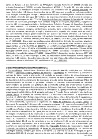 Página 33 de 39
pontos de função 11.5 atos normativos do MPOG/SLTI: Instrução Normativa nº 2/2008 (alterada pela
Instrução Normativa nº 3/2009); Instrução Normativa nº 4/2010 12. Corrosão 12.1 corrosão química e
eletroquímica 12.2 métodos de proteção anticorrosiva 12.3 corrosão do solo 13. Combate a Incêndio 13.1
classes de incêndios 13.2 sistemas de detecção e alarme 13.3 sistema de proteção por extintores portáteis,
tipos, inspeção, manutenção e recarga 13.4 ensaio hidrostático 13.5 classificação dos sistemas 13.6 sistema
de combate a incêndio com água 13.7 sistemas de chuveiros automáticos 13.8 sistema de combate a
incêndio por agentes gasosos 13.9 COSIP 14. Engenharia de Segurança e Higiene do Trabalho 14.1 definição
e conceito de capacitação, prevenção, risco, condição insegura, ato inseguro, imprudência, negligência e
imperícia 14.2 normas regulamentadoras do Ministério do Trabalho e Emprego 15. Engenharia Ambiental
15.1 meio ambiente 15.2 conceito e definição de meio abiótico, biota, fauna, flora, comunidade,
ecossistema, sucessão ecológica, contaminação, poluição, dano ambiental, recuperação ambiental,
reabilitação ambiental, restauração ecológica, espécies nativas, espécies não nativas, espécies exóticas
15.3 sensoriamento remoto e geoprocessamento 15.4 avaliação de impacto ambiental 15.5 valoração de
danos ambientais 15.6 políticas ambientais 15.7 legislação (Constituição da República Federativa do Brasil
de 1988, Capítulo VI – Do meio ambiente, Lei 6766/79, Lei 6938/81, Lei nº 8.974/1995, Lei nº 9.433/1997,
Lei n.º 9.605/1998 – Dispõe sobre as sanções penais e administrativas derivadas de condutas e atividades
lesivas ao meio ambiente, e dá outras providências, Lei nº 9.985/2000, Lei 9605/98, Decreto nº 6.686/2008
(regulamenta a Lei nº 9.605/1998), Lei 10259/01, Lei 11428/06, Resolução CONAMA 01/86(alterada pelas
Resoluções nº 11/1986, nº 5/1987 e nº 237/1997), Resolução CONAMA 10/93, Resolução CONAMA 12/94,
Resolução CONAMA 237/97), Instrução Normativa n.º 3 – MMA – Espécies da Fauna Brasileira Ameaçadas
de Extinção, Instrução Normativa n.º 15/2010 – IBAMA/MMA 15.8 requisitos técnicos da norma ABNT NBR
ISO/IEC nº 17.025:2005 (versão corrigida 2:2006). 15.9 técnicas de coleta de espécies animais, vegetais e
poluentes 15.10 medições de parâmetros ambientais com aparelhos portáteis (oxímetro, condutivímetro,
turbidímetro, pHmetro, clinômetro, GPS, decibilímetro) 16. Lei 12.737/2012.
ENGENHARIA ELÉTRICA/ENGENHARIA ELETRÔNICA
1. Conceitos Básicos 1.1 eletricidade 1.2 medidas elétricas: precisão, exatidão, resolução e erro 1.3 circuitos
elétricos 2. Eletrônica Analógica, Digital e de Potência 3. Eletrotécnica 3.1 luminotécnica 3.2 instalações
elétricas de baixa, média e alta-tensão 3.3 medição de energia elétrica 3.4 dimensionamento de
condutores 3.5 materiais usados em eletrotécnica 3.6 cabines de medição primária 3.7 dimensionamento
de disjuntores 3.8 dimensionamento de sistemas de proteção contra descargas atmosféricas (SPDA) 3.9
dimensionamento de motores e geradores: proteção e comando, transformadores de potência,
transformadores de corrente e de potencial 3.10 aterramento elétrico 3.11 efeito térmico da corrente
elétrica sobre os condutores 4. Proteção e Controle de Sistemas Elétricos 5. Geração de Energia Elétrica 5.1
componentes principais de usinas hidrelétricas e termelétricas 5.2 geração distribuída e cogeração 5.2.1
pequenas centrais hidrelétricas 5.2.2 usinas termelétricas 6. Proteção Contra Incêndio 7. Subestações de
Energia Elétrica 7.1 proteção de sistemas elétricos 7.2 para-raios e aterramento 7.3 equipamentos de
manobra em alta tensão 7.4 diagramas unifilares: arranjos típicos e tipos de barramento 8. Equipamentos
Elétricos 9. Linhas de Transmissão de Energia Elétrica 9.1 linhas de transmissão 9.2 redes de distribuição
9.3 dimensionamento, especificação e orçamento 10. Redes de Distribuição de Energia Elétrica 11.
Sistemas de Comunicação 11.1 transmissão, propagação e antenas 11.1.1 espectro eletromagnético 11.1.2
conceitos de propagação nas diferentes faixas de frequência 11.1.3 linhas de transmissão: casamento de
impedância, reflexão e onda estacionária 11.1.4 características dos tipos básicos de antenas 11.1.5 cálculo
básico de enlaces radioelétricos 11.2 geração e recepção de sinais 11.2.1 banda base, banda passante,
modulação e multiplexação 5.2.2 informação e capacidade de canal 11.2.3 elementos principais de um
sistema de comunicação 11.2.4 cálculo de ruído em sistemas 11.3 modulação analógica 11.3.1 principais
tipos 11.3.2 características básicas dos circuitos de modulação e de modulação AM e FM 11.4 codificação e
modulação digitais 11.4.1 taxa de transmissão e taxa de sinalização 11.4.2 características espectrais de
sinais modulados digitalmente 11.4.3 modulações com portadora única 11.4.4 transmissão por
espalhamento espectral com divisão por código 12. Propagação de Faixas de Frequência 13. Ruídos 14.
Codificação, Modulação e Demodulação 15. Redes de Telecomunicação e Telemática 15.1 conceitos de
comutação: espacial, temporal, por pacote e por célula 15.2 telefonia fixa 15.2.1 modulação por pulsos
codificados (PCM) 15.2.2 principais elementos de uma rede telefônica 15.2.3 aspectos de sinalização e de
 