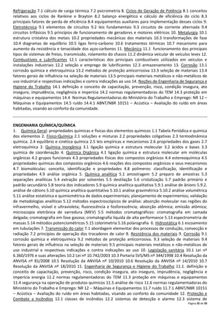 Página 35 de 39
Refrigeração 7.1 cálculo de carga térmica 7.2 psicrometria 8. Ciclos de Geração de Potência 8.1 conceitos
relativos aos ciclos de Rankine e Brayton 8.2 balanço energético e cálculo de eficiência do ciclo 8.3
principais fatores de perda de eficiência 8.4 equipamentos auxiliares para implementação desses ciclos 9.
Eletrotécnica 9.1 elementos de circuitos 9.2 leis fundamentais 9.3 circuitos de corrente alternada 9.4
circuitos trifásicos 9.5 princípios de funcionamento de geradores e motores elétricos 10. Metalurgia 10.1
estrutura cristalina dos metais 10.2 propriedades mecânicas dos materiais 10.3 transformações de fase
10.4 diagramas de equilíbrio 10.5 ligas ferro-carbono 10.6 tratamentos térmicos 10.7 mecanismo para
aumento da resistência e tenacidade dos aços-carbonos 11. Mecânica 11.1 funcionamento dos principais
tipos de sistemas de freios, transmissão, rolamento do chassis 11.2 dinâmica veicular de veículos leves 12.
Combustíveis e Lubrificantes 12.1 características dos principais combustíveis utilizados em veículos e
instalações industriais 12.2 seleção e emprego de lubrificantes 12.3 armazenamento 13. Corrosão 13.1
corrosão química e eletroquímica 13.2 métodos de proteção anticorrosiva 13.3 seleção de materiais 13.4
fatores gerais de influência na seleção de materiais 13.5 principais materiais metálicos e não-metálicos de
uso industrial e respectivas indicações e contra indicações ao uso 14. Noções de Engenharia de Segurança e
Higiene do Trabalho 14.1 definição e conceito de capacitação, prevenção, risco, condição insegura, ato
inseguro, imprudência, negligência e imperícia 14.2 normas regulamentadoras do TEM 14.3 proteção em
máquinas e equipamentos 14.4 Normas Regulamentadoras do Ministério do Trabalho e Emprego: NR 12 –
Máquinas e Equipamentos 14.5 ruído 14.4.1 ABNT/NBR 10151 – Acústica – Avaliação do ruído em áreas
habitadas, visando ao conforto da comunidade.
ENGENHARIA QUÍMICA/QUÍMICA
1. Química Geral: propriedades químicas e físicas dos elementos químicos 1.1 Tabela Periódica e química
dos elementos 2. Físico-Química 2.1 soluções e misturas 2.2 propriedades coligativas 2.3 termodinâmica
química. 2.4 equilíbrio e cinética química 2.5 leis empíricas e mecanismos 2.6 propriedades dos gases 2.7
eletroquímica 3. Química Inorgânica 3.1 ligação química e estrutura molecular 3.2 ácidos e bases 3.3
química de coordenação 4. Química Orgânica 4.1 ligação química e estrutura molecular em moléculas
orgânicas 4.2 grupos funcionais 4.3 propriedades físicas dos compostos orgânicos 4.4 estereoquímica 4.5
propriedades químicas dos compostos orgânicos 4.6 reações dos compostos orgânicos e seus mecanismos
4.7 biomoléculas: conceito, identificação e propriedades 4.8 polímeros: classificação, identificação e
propriedades 4.9 análise orgânica 5. Química analítica 5.1 amostragem 5.2 preparo de amostras 5.3
separações analíticas 5.4 extração por solventes 5.5 destilação 5.6 cristalização 5.7 padrão primário e
padrão secundário 5.8 teoria dos indicadores 5.9 química analítica qualitativa 5.9.1 análise de ânions 5.9.2.
análise de cátions 5.10 química analítica quantitativa 5.10.1 análise gravimétrica 5.10.2 análise volumétrica
5.11 análise estatística e quimiométrica de dados experimentais; planejamento de experimentos; validação
de metodologias analíticas 5.12 métodos espectroscópicos de análise: absorção molecular nas regiões do
infravermelho, visível e ultravioleta; fluorescência e fosforescência; absorção atômica; emissão atômica;
microscopia eletrônica de varredura (MEV) 5.5 métodos cromatográficos: cromatografia em camada
delgada; cromatografia em fase gasosa; cromatografia líquida de alta performance 5.13 espectrometria de
massas 5.14 métodos potenciométricos 5.15 colorimetria 5.16 polarografia 6. Hidrostática 6.1 escoamento
em tubulações 7. Transmissão do calor 7.1 abordagem elementar dos processos de condução, convecção e
radiação 7.2 princípios de operação dos trocadores de calor 8. Resistência dos materiais 9. Corrosão 9.1
corrosão química e eletroquímica 9.2 métodos de proteção anticorrosiva. 9.3 seleção de materiais 9.4
fatores gerais de influência na seleção de materiais 9.5 principais materiais metálicos e não-metálicos de
uso industrial e respectivas indicações e contra indicações ao uso 10. Legislação sanitária 10.1 Lei nº
6.360/1976 e suas alterações 10.2 Lei nº 10.742/2003 10.3 Portaria SVS/MS nº 344/1998 10.4 Resolução da
ANVISA nº 81/2008 10.5 Resolução da ANVISA nº 10/2010 10.6 Resolução da ANVISA nº 14/2010 10.7
Resolução da ANVISA nº 18/2010 11. Engenharia de Segurança e Higiene do Trabalho 11.1. definição e
conceito de capacitação, prevenção, risco, condição insegura, ato inseguro, imprudência, negligência e
imperícia energia 11.2 normas regulamentadoras do TEM 11.3 proteção em máquinas e equipamentos
11.4 segurança na operação de produtos químicos 11.5 análise de risco 11.6 normas regulamentadoras do
Ministério do Trabalho e Emprego: NR 12 – Máquinas e Equipamentos 11.7 ruído 11.7.1 ABNT/NBR 10151
– Acústica – Avaliação do ruído em áreas habitadas, visando ao conforto da comunidade 12. Proteção e
Combate a Incêndios 12.1 classes de incêndios 12.2 sistemas de detecção e alarme 12.3 sistema de
 