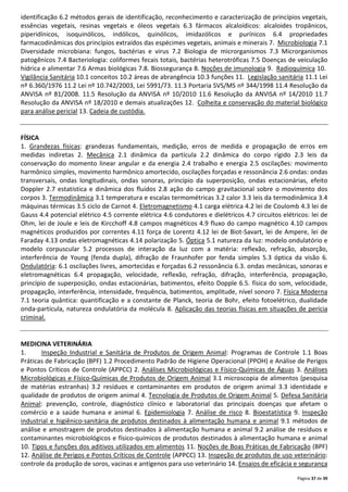 Página 37 de 39
identificação 6.2 métodos gerais de identificação, reconhecimento e caracterização de princípios vegetais,
essências vegetais, resinas vegetais e óleos vegetais 6.3 fármacos alcaloídicos: alcaloides tropânicos,
piperidínicos, isoquinólicos, indólicos, quinólicos, imidazólicos e purínicos 6.4 propriedades
farmacodinâmicas dos princípios extraídos das espécimes vegetais, animais e minerais 7. Microbiologia 7.1
Diversidade microbiana: fungos, bactérias e virus 7.2 Biologia de microrganismos 7.3 Microrganismos
patogênicos 7.4 Bacteriologia: coliformes fecais totais, bactérias heterotróficas 7.5 Doenças de veiculação
hídrica e alimentar 7.6 Armas biológicas 7.8. Biossegurança 8. Noções de imunologia 9. Radioquímica 10.
Vigilância Sanitária 10.1 conceitos 10.2 áreas de abrangência 10.3 funções 11. Legislação sanitária 11.1 Lei
nº 6.360/1976 11.2 Lei nº 10.742/2003, Lei 5991/73. 11.3 Portaria SVS/MS nº 344/1998 11.4 Resolução da
ANVISA nº 81/2008. 11.5 Resolução da ANVISA nº 10/2010 11.6 Resolução da ANVISA nº 14/2010 11.7
Resolução da ANVISA nº 18/2010 e demais atualizações 12. Colheita e conservação do material biológico
para análise pericial 13. Cadeia de custódia.
FÍSICA
1. Grandezas físicas: grandezas fundamentais, medição, erros de medida e propagação de erros em
medidas indiretas 2. Mecânica 2.1 dinâmica da partícula 2.2 dinâmica do corpo rígido 2.3 leis da
conservação do momento linear angular e da energia 2.4 trabalho e energia 2.5 oscilações: movimento
harmônico simples, movimento harmônico amortecido, oscilações forçadas e ressonância 2.6 ondas: ondas
transversais, ondas longitudinais, ondas sonoras, princípio da superposição, ondas estacionárias, efeito
Doppler 2.7 estatística e dinâmica dos fluidos 2.8 ação do campo gravitacional sobre o movimento dos
corpos 3. Termodinâmica 3.1 temperatura e escalas termométricas 3.2 calor 3.3 leis da termodinâmica 3.4
máquinas térmicas 3.5 ciclo de Carnot 4. Eletromagnetismo 4.1 carga elétrica 4.2 lei de Coulomb 4.3 lei de
Gauss 4.4 potencial elétrico 4.5 corrente elétrica 4.6 condutores e dielétricos 4.7 circuitos elétricos: lei de
Ohm, lei de Joule e leis de Kircchoff 4.8 campos magnéticos 4.9 fluxo do campo magnético 4.10 campos
magnéticos produzidos por correntes 4.11 força de Lorentz 4.12 lei de Biot-Savart, lei de Ampere, lei de
Faraday 4.13 ondas eletromagnéticas 4.14 polarização 5. Óptica 5.1 natureza da luz: modelo ondulatório e
modelo corpuscular 5.2 processos de interação da luz com a matéria: reflexão, refração, absorção,
interferência de Young (fenda dupla), difração de Fraunhofer por fenda simples 5.3 óptica da visão 6.
Ondulatória: 6.1 oscilações livres, amortecidas e forçadas 6.2 ressonância 6.3. ondas mecânicas, sonoras e
eletromagnéticas 6.4 propagação, velocidade, reflexão, refração, difração, interferência, propagação,
princípio de superposição, ondas estacionárias, batimentos, efeito Dopple 6.5. física do som, velocidade,
propagação, interferência, intensidade, frequência, batimentos, amplitude, nível sonoro 7. Física Moderna
7.1 teoria quântica: quantificação e a constante de Planck, teoria de Bohr, efeito fotoelétrico, dualidade
onda-partícula, natureza ondulatória da molécula 8. Aplicação das teorias físicas em situações de perícia
criminal.
MEDICINA VETERINÁRIA
1. Inspeção Industrial e Sanitária de Produtos de Origem Animal: Programas de Controle 1.1 Boas
Práticas de Fabricação (BPF) 1.2 Procedimento Padrão de Higiene Operacional (PPOH) e Análise de Perigos
e Pontos Críticos de Controle (APPCC) 2. Análises Microbiológicas e Físico-Químicas de Águas 3. Análises
Microbiológicas e Físico-Químicas de Produtos de Origem Animal 3.1 microscopia de alimentos (pesquisa
de matérias estranhas) 3.2 resíduos e contaminantes em produtos de origem animal 3.3 identidade e
qualidade de produtos de origem animal 4. Tecnologia de Produtos de Origem Animal 5. Defesa Sanitária
Animal: prevenção, controle, diagnóstico clínico e laboratorial das principais doenças que afetam o
comércio e a saúde humana e animal 6. Epidemiologia 7. Análise de risco 8. Bioestatística 9. Inspeção
industrial e higiênico-sanitária de produtos destinados à alimentação humana e animal 9.1 métodos de
análise e amostragem de produtos destinados à alimentação humana e animal 9.2 análise de resíduos e
contaminantes microbiológicos e físico-químicos de produtos destinados à alimentação humana e animal
10. Tipos e funções dos aditivos utilizados em alimentos 11. Noções de Boas Práticas de Fabricação (BPF)
12. Análise de Perigos e Pontos Críticos de Controle (APPCC) 13. Inspeção de produtos de uso veterinário:
controle da produção de soros, vacinas e antígenos para uso veterinário 14. Ensaios de eficácia e segurança
 