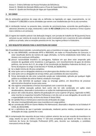 Página 4 de 39
Anexo II - Critério Definidor de Pessoa Portadora de Deficiência;
Anexo III - Modelo de Atestado Médico para a Prova de Capacidade Física;
Anexo IV - Quadro de Distribuição de Vagas por Especialidade.
2. DO CARGO
2.1. As atribuições genéricas do cargo são as definidas na legislação em vigor, especialmente, na Lei
Estadual nº 3.586/2001 e outras atividades que vierem a ser estabelecidas por lei ou ato normativo.
2.2. A retribuição mensal, na presente data, consiste de vencimento-base, acrescida das gratificações e
adicionais atinentes ao cargo, totalizando o valor de R$ 5.234,81 (cinco mil, duzentos e trinta e quatro
reais e oitenta e um centavos).
2.3. O regime de trabalho policial é de dedicação integral, com jornada de trabalho de 40 (quarenta) horas
semanais ou por sistema de escala de serviço, sendo incompatível com o exercício de outra atividade
pública ou privada, salvo as exceções previstas em lei. Seu regime jurídico é o Estatutário.
3. DOS REQUISITOS BÁSICOS PARA A INVESTIDURA NO CARGO
3.1. O candidato deverá atender, cumulativamente, para a investidura no cargo, aos seguintes requisitos:
a) ter sido APROVADO, considerado APTO e INDICADO, em todas as Provas/Exames do Concurso, e
estar classificado dentro do número de vagas ofertadas, na forma estabelecida neste Edital, seus
Anexos e em eventuais retificações;
b) possuir nacionalidade brasileira ou portuguesa, hipótese em que deve estar amparado pelo
estatuto de igualdade entre brasileiros e portugueses, com reconhecimento do gozo de direitos
políticos, nos termos do § 1º, do artigo 12 da Constituição da República Federativa do Brasil, e na
forma do disposto no artigo 13 do Decreto nº 70.436, de 18/04/1972;
c) ter a idade mínima de 18 anos completos;
d) estar quite com as obrigações eleitorais e em pleno gozo dos direitos civis e políticos;
e) estar quite com as obrigações do serviço militar, para candidatos do sexo masculino;
f) firmar declaração de não estar cumprindo sanção por inidoneidade, aplicada por qualquer órgão
público ou entidade das esferas federal, estadual e municipal;
g) não ter sido demitido de qualquer cargo ou emprego público, em decorrência de processo
administrativo disciplinar ou por justa causa;
h) não registrar antecedentes criminais incompatíveis com o exercício do cargo;
i) não ter sofrido execução judicial, bem como não ter sido condenado em ações cíveis
desabonadoras, observada a contumácia e as razões do inadimplemento da dívida;
j) possuir até a data da posse, diploma de graduação em curso superior (3º grau), registrado no MEC,
estar inscrito no respectivo Conselho Profissional, e em dia com as suas obrigações, de acordo com
a especialidade concorrida, na forma do Anexo IV deste Edital;
k) ter aptidão física e mental para o exercício das atribuições do cargo;
l) não estar incompatibilizado para nova investidura em cargo público;
m) ser considerado APTO em Exame Médico Pré-Admissional, observado o disposto na Lei Estadual nº
4.932, de 20/12/2006.
n) ter a deficiência de que é portador considerada, mediante perícia médica, compatível com as
atribuições do cargo, quando for o caso.
3.2. A comprovação dos requisitos de que trata o subitem anterior dar-se-á por ocasião da investidura no
cargo, exceto no que se refere à alínea “c” (18 anos completos), que deverá ser feita na data da
matrícula do Curso de Formação Profissional (CFP), pois, durante sua realização, o candidato
manuseará armas de fogo.
 