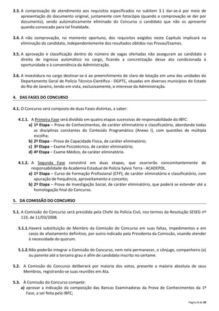 Página 5 de 39
3.3. A comprovação de atendimento aos requisitos especificados no subitem 3.1 dar-se-á por meio de
apresentação do documento original, juntamente com fotocópia (quando a comprovação se der por
documento), sendo automaticamente eliminado do Concurso o candidato que não os apresente
quando convocado para tal finalidade.
3.4. A não comprovação, no momento oportuno, dos requisitos exigidos neste Capítulo implicará na
eliminação do candidato, independentemente dos resultados obtidos nas Provas/Exames.
3.5. A aprovação e classificação dentro do número de vagas ofertadas não asseguram ao candidato o
direito de ingresso automático no cargo, ficando a concretização desse ato condicionada à
oportunidade e à conveniência da Administração.
3.6. A investidura no cargo destinar-se-á ao preenchimento de claro de lotação em uma das unidades do
Departamento Geral de Polícia Técnico-Científica - DGPTC, situadas em diversos municípios do Estado
do Rio de Janeiro, tendo em vista, exclusivamente, o interesse da Administração.
4. DAS FASES DO CONCURSO
4.1. O Concurso será composto de duas Fases distintas, a saber:
4.1.1. A Primeira Fase será dividida em quatro etapas sucessivas de responsabilidade do IBFC:
a) 1ª Etapa – Prova de Conhecimentos, de caráter eliminatório e classificatório, abordando todas
as disciplinas constantes do Conteúdo Programático (Anexo I), com questões de múltipla
escolha;
b) 2ª Etapa – Prova de Capacidade Física, de caráter eliminatório;
c) 3ª Etapa – Exame Psicotécnico, de caráter eliminatório;
d) 4ª Etapa – Exame Médico, de caráter eliminatório.
4.1.2. A Segunda Fase consistirá em duas etapas, que ocorrerão concomitantemente de
responsabilidade da Academia Estadual de Polícia Sylvio Terra - ACADEPOL.
a) 1ª Etapa – Curso de Formação Profissional (CFP), de caráter eliminatório e classificatório, com
apuração de frequência, aproveitamento e conceito;
b) 2ª Etapa – Prova de Investigação Social, de caráter eliminatório, que poderá se estender até a
homologação final do Concurso.
5. DA COMISSÃO DO CONCURSO
5.1. A Comissão do Concurso será presidida pela Chefe da Polícia Civil, nos termos da Resolução SESEG nº
119, de 11/03/2008.
5.1.1.Haverá substituição de Membro da Comissão do Concurso em suas faltas, impedimentos e em
casos de afastamento definitivo, por outro indicado pela Presidenta da Comissão, visando atender
à necessidade do quorum.
5.1.2.Não poderão integrar a Comissão do Concurso, nem nela permanecer, o cônjuge, companheiro (a)
ou parente até o terceiro grau e afim de candidato inscrito no certame.
5.2. A Comissão do Concurso deliberará por maioria dos votos, presente a maioria absoluta de seus
Membros, registrando-se suas reuniões em Ata.
5.3. À Comissão do Concurso compete:
a) aprovar a indicação da composição das Bancas Examinadoras da Prova de Conhecimentos da 1ª
Fase, a ser feita pelo IBFC;
 