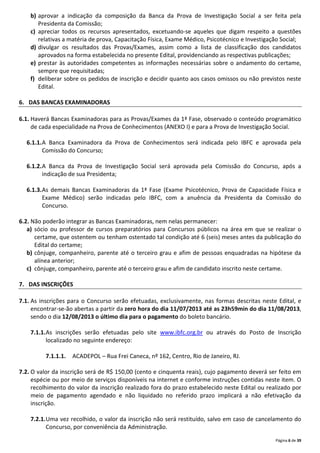 Página 6 de 39
b) aprovar a indicação da composição da Banca da Prova de Investigação Social a ser feita pela
Presidenta da Comissão;
c) apreciar todos os recursos apresentados, excetuando-se aqueles que digam respeito a questões
relativas a matéria de prova, Capacitação Física, Exame Médico, Psicotécnico e Investigação Social;
d) divulgar os resultados das Provas/Exames, assim como a lista de classificação dos candidatos
aprovados na forma estabelecida no presente Edital, providenciando as respectivas publicações;
e) prestar às autoridades competentes as informações necessárias sobre o andamento do certame,
sempre que requisitadas;
f) deliberar sobre os pedidos de inscrição e decidir quanto aos casos omissos ou não previstos neste
Edital.
6. DAS BANCAS EXAMINADORAS
6.1. Haverá Bancas Examinadoras para as Provas/Exames da 1ª Fase, observado o conteúdo programático
de cada especialidade na Prova de Conhecimentos (ANEXO I) e para a Prova de Investigação Social.
6.1.1.A Banca Examinadora da Prova de Conhecimentos será indicada pelo IBFC e aprovada pela
Comissão do Concurso;
6.1.2.A Banca da Prova de Investigação Social será aprovada pela Comissão do Concurso, após a
indicação de sua Presidenta;
6.1.3.As demais Bancas Examinadoras da 1ª Fase (Exame Psicotécnico, Prova de Capacidade Física e
Exame Médico) serão indicadas pelo IBFC, com a anuência da Presidenta da Comissão do
Concurso.
6.2. Não poderão integrar as Bancas Examinadoras, nem nelas permanecer:
a) sócio ou professor de cursos preparatórios para Concursos públicos na área em que se realizar o
certame, que ostentem ou tenham ostentado tal condição até 6 (seis) meses antes da publicação do
Edital do certame;
b) cônjuge, companheiro, parente até o terceiro grau e afim de pessoas enquadradas na hipótese da
alínea anterior;
c) cônjuge, companheiro, parente até o terceiro grau e afim de candidato inscrito neste certame.
7. DAS INSCRIÇÕES
7.1. As inscrições para o Concurso serão efetuadas, exclusivamente, nas formas descritas neste Edital, e
encontrar-se-ão abertas a partir da zero hora do dia 11/07/2013 até as 23h59min do dia 11/08/2013,
sendo o dia 12/08/2013 o último dia para o pagamento do boleto bancário.
7.1.1.As inscrições serão efetuadas pelo site www.ibfc.org.br ou através do Posto de Inscrição
localizado no seguinte endereço:
7.1.1.1. ACADEPOL – Rua Frei Caneca, nº 162, Centro, Rio de Janeiro, RJ.
7.2. O valor da inscrição será de R$ 150,00 (cento e cinquenta reais), cujo pagamento deverá ser feito em
espécie ou por meio de serviços disponíveis na internet e conforme instruções contidas neste item. O
recolhimento do valor da inscrição realizado fora do prazo estabelecido neste Edital ou realizado por
meio de pagamento agendado e não liquidado no referido prazo implicará a não efetivação da
inscrição.
7.2.1.Uma vez recolhido, o valor da inscrição não será restituído, salvo em caso de cancelamento do
Concurso, por conveniência da Administração.
 