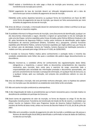 Página 7 de 39
7.2.2.É vedada a transferência do valor pago a título de inscrição para terceiros, assim como a
transferência da inscrição para outrem.
7.2.3.O pagamento da taxa de inscrição deverá ser efetuado obrigatoriamente até a data de
vencimento que consta no boleto de pagamento da taxa de inscrição.
7.2.4.Não serão aceitos depósitos bancários ou qualquer forma de transferência em favor do IBFC
como forma de pagamento da taxa de inscrição, que deverá ser feita exclusivamente por meio
do boleto de pagamento da taxa de inscrição.
7.3. Antes de efetuar a inscrição, o interessado deverá ler atentamente todo o Edital e certificar-se de que
preenche todos os requisitos exigidos.
7.4. O candidato informará no Requerimento de Inscrição, como Documento de Identificação, qualquer um
dos documentos relacionados a seguir, devendo o original ser apresentado no dia da realização de
cada uma das Etapas: carteiras expedidas pelas Forças Armadas, pelas Polícias Militares Estaduais e do
DF, pelas Secretarias de Segurança Pública e Justiça, pelos Institutos de Identificação, pelos órgãos
fiscalizadores de exercício profissional (Ordens, Conselhos etc.), passaporte, carteiras funcionais
expedidas pelo Ministério Público, carteiras funcionais expedidas por órgão público que, por força de
lei, tenham valor de identidade, Carteira de Trabalho, Carteira Nacional de Habilitação (somente o
modelo com foto, aprovado pelo artigo 159 da Lei nº 9.503, de 23/09/1997).
7.5. A inscrição no Concurso Público implica pleno conhecimento e aceitação tácita e irrestrita das
condições estabelecidas neste Edital, das quais o candidato não poderá alegar desconhecimento ou
discordância.
7.5.1.Ao inscrever-se, o candidato afirma ter conhecimento das regulamentações deste Edital,
obrigando-se a respeitá-las, e possuir todos os documentos comprobatórios dos requisitos
necessários para inscrição, bem como para o exercício do cargo, assumindo toda a
responsabilidade pela veracidade das informações prestadas e documentos apresentados, sob
pena do cancelamento da inscrição e consequente eliminação, em qualquer fase do Concurso, ou
a qualquer tempo, após sua realização, sem prejuízo das providências cabíveis no caso de
falsidade.
7.6. Uma vez efetivada a inscrição, não será permitida nenhuma alteração, salvo na hipótese do subitem
8.2.2. As inscrições que não atenderem ao estabelecido neste Edital serão canceladas.
7.7. Não será aceita inscrição condicional ou extemporânea.
7.8. A não integralização de todos os procedimentos que se fazem necessários para a inscrição implica na
desistência do candidato em participar do Concurso.
7.9. Estará isento do pagamento do valor da inscrição, na forma do disposto no artigo 72 do Ato das
Disposições Constitucionais Transitórias da Constituição do Estado do Rio de Janeiro, o candidato que
estiver inscrito no Cadastro Único para Programas Sociais do Governo Federal (CadÚnico) e for
membro de família de baixa renda, ambos nos termos do Decreto Federal nº 6.135, de 26 de junho de
2007.
7.9.1.Não será concedida a isenção do pagamento do valor da inscrição a candidato que não possua o
Número de Identificação Social (NIS) já identificado e confirmado na base de dados do CadÚnico,
na data da sua inscrição.
 