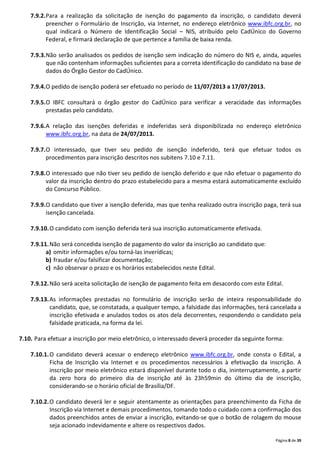 Página 8 de 39
7.9.2.Para a realização da solicitação de isenção do pagamento da inscrição, o candidato deverá
preencher o Formulário de Inscrição, via Internet, no endereço eletrônico www.ibfc.org.br, no
qual indicará o Número de Identificação Social – NIS, atribuído pelo CadÚnico do Governo
Federal, e firmará declaração de que pertence a família de baixa renda.
7.9.3.Não serão analisados os pedidos de isenção sem indicação do número do NIS e, ainda, aqueles
que não contenham informações suficientes para a correta identificação do candidato na base de
dados do Órgão Gestor do CadÚnico.
7.9.4.O pedido de isenção poderá ser efetuado no período de 11/07/2013 a 17/07/2013.
7.9.5.O IBFC consultará o órgão gestor do CadÚnico para verificar a veracidade das informações
prestadas pelo candidato.
7.9.6.A relação das isenções deferidas e indeferidas será disponibilizada no endereço eletrônico
www.ibfc.org.br, na data de 24/07/2013.
7.9.7.O interessado, que tiver seu pedido de isenção indeferido, terá que efetuar todos os
procedimentos para inscrição descritos nos subitens 7.10 e 7.11.
7.9.8.O interessado que não tiver seu pedido de isenção deferido e que não efetuar o pagamento do
valor da inscrição dentro do prazo estabelecido para a mesma estará automaticamente excluído
do Concurso Público.
7.9.9.O candidato que tiver a isenção deferida, mas que tenha realizado outra inscrição paga, terá sua
isenção cancelada.
7.9.10.O candidato com isenção deferida terá sua inscrição automaticamente efetivada.
7.9.11.Não será concedida isenção de pagamento do valor da inscrição ao candidato que:
a) omitir informações e/ou torná-las inverídicas;
b) fraudar e/ou falsificar documentação;
c) não observar o prazo e os horários estabelecidos neste Edital.
7.9.12.Não será aceita solicitação de isenção de pagamento feita em desacordo com este Edital.
7.9.13.As informações prestadas no formulário de inscrição serão de inteira responsabilidade do
candidato, que, se constatada, a qualquer tempo, a falsidade das informações, terá cancelada a
inscrição efetivada e anulados todos os atos dela decorrentes, respondendo o candidato pela
falsidade praticada, na forma da lei.
7.10. Para efetuar a inscrição por meio eletrônico, o interessado deverá proceder da seguinte forma:
7.10.1.O candidato deverá acessar o endereço eletrônico www.ibfc.org.br, onde consta o Edital, a
Ficha de Inscrição via Internet e os procedimentos necessários à efetivação da inscrição. A
inscrição por meio eletrônico estará disponível durante todo o dia, ininterruptamente, a partir
da zero hora do primeiro dia de inscrição até às 23h59min do último dia de inscrição,
considerando-se o horário oficial de Brasília/DF.
7.10.2.O candidato deverá ler e seguir atentamente as orientações para preenchimento da Ficha de
Inscrição via Internet e demais procedimentos, tomando todo o cuidado com a confirmação dos
dados preenchidos antes de enviar a inscrição, evitando-se que o botão de rolagem do mouse
seja acionado indevidamente e altere os respectivos dados.
 