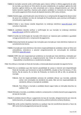 Página 9 de 39
7.10.3.As inscrições somente serão confirmadas após o banco ratificar o efetivo pagamento do valor
da inscrição, que deverá ser feito dentro do prazo estabelecido, em qualquer agência da rede
bancária, agência lotérica ou rede conveniada com o banco, obrigatoriamente, por meio do
boleto bancário específico, impresso pelo próprio candidato no momento da inscrição. Não
será aceito pagamento feito através de depósito bancário, DOC’s e/ou similares.
7.10.4.O boleto pago, autenticado pelo caixa do banco ou o comprovante de pagamento deverá estar
de posse do candidato nos dias de realização de Provas/Exames, para eventual certificação e
consulta pelos organizadores.
7.10.5.O Edital e seus Anexos estarão disponíveis no endereço eletrônico www.ibfc.org.br para
consulta e impressão.
7.10.6.Os candidatos deverão verificar a confirmação de sua inscrição no endereço eletrônico
www.ibfc.org.br conforme subitem 8.1.
7.10.7.O Cartão de Confirmação de Inscrição (CCI) deverá ser impresso pelo candidato e guardado
consigo juntamente com o comprovante de pagamento.
7.10.8.O descumprimento de qualquer das instruções para inscrição por meio eletrônico implicará no
cancelamento da mesma.
7.10.9.A inscrição por meio eletrônico é de inteira responsabilidade do candidato e deve ser feita com
antecedência, evitando-se o possível congestionamento de comunicação do endereço
eletrônico www.ibfc.org.br.
7.10.10. O IBFC não será responsável por problemas na inscrição por meio eletrônico, motivados por
falhas de comunicação ou congestionamento das linhas de comunicação que venham a
impossibilitar a transferência e o recebimento de dados.
7.11. Para efetuar a inscrição no Posto de Inscrição, o interessado deverá proceder da seguinte forma:
7.11.1.Para os candidatos que não tiverem possibilidade de acesso à internet será disponibilizado
Posto de Inscrição, que funcionará na sede da ACADEPOL, situada na Rua Frei Caneca, nº 162,
Centro, Rio de Janeiro, RJ, no Setor de Protocolo, no horário de 10h as 16h, no período de
inscrição.
7.11.1.1. Será de responsabilidade exclusiva do candidato efetuar sua inscrição, podendo
contar com orientações do atendente do posto. Não será de responsabilidade do
atendente, efetuar a inscrição do candidato.
7.11.1.2. Para efetuar a inscrição o candidato deverá seguir todas as instruções descritas no
subitem 7.10.
7.11.2.Efetivada a inscrição, o candidato receberá o comprovante e o boleto bancário para pagamento
da taxa de inscrição.
7.11.3.O candidato deverá efetuar o pagamento da taxa de inscrição, obrigatoriamente por meio do
boleto bancário, em qualquer agência bancária, preferencialmente no Banco Bradesco.
7.11.4.Não serão aceitos depósitos bancários ou qualquer tipo de transferência bancária a favor do
IBFC como forma de pagamento da taxa de inscrição.
 