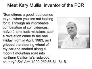 Meet Kary Mullis, inventor of the PCR 
“Sometimes a good idea comes 
to you when you are not looking 
for it. Through an improbable 
combination of coincidences, 
naïveté, and luck mistakes, such 
a revelation came to me one 
Friday night in April, 1983, as I 
gripped the steering wheel of 
my car and snaked along a 
moonlit mountain road into 
northern California’s redwood 
country.” Sci. Am. 1990 262:56-61, 64-5. 
 