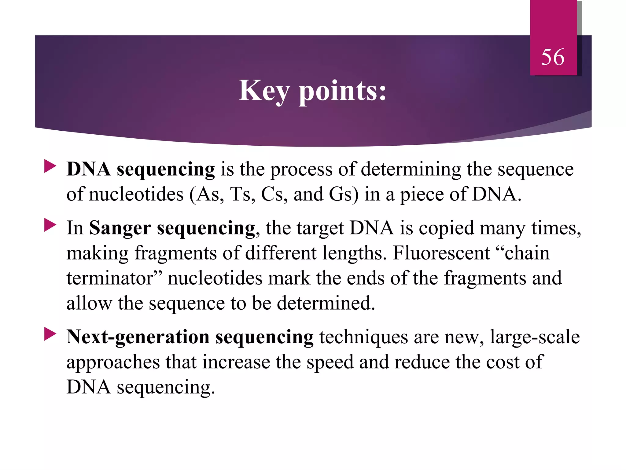Key points:
 DNA sequencing is the process of determining the sequence
of nucleotides (As, Ts, Cs, and Gs) in a piece of DNA.
 In Sanger sequencing, the target DNA is copied many times,
making fragments of different lengths. Fluorescent “chain
terminator” nucleotides mark the ends of the fragments and
allow the sequence to be determined.
 Next-generation sequencing techniques are new, large-scale
approaches that increase the speed and reduce the cost of
DNA sequencing.
56
 