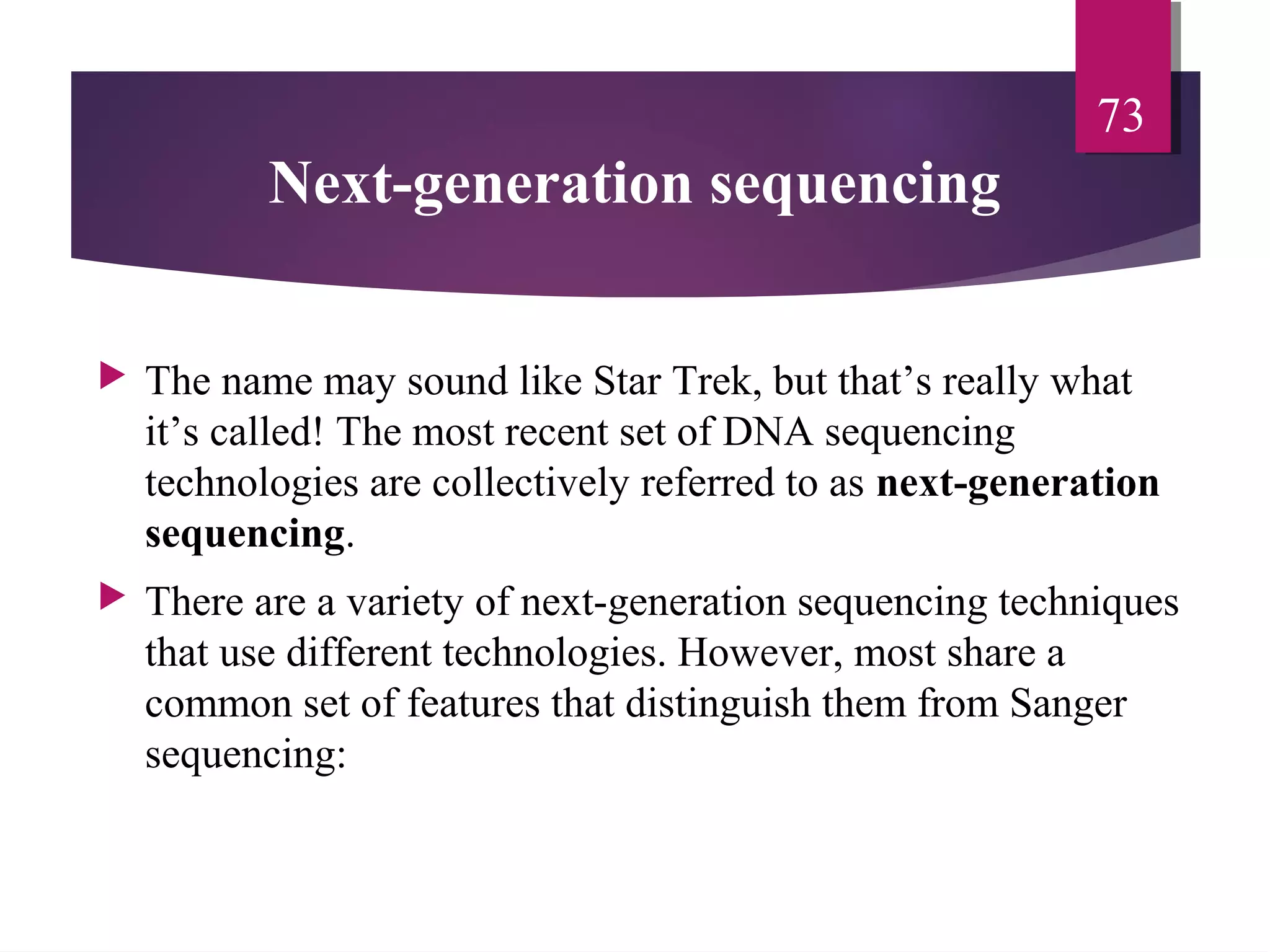 Next-generation sequencing
 The name may sound like Star Trek, but that’s really what
it’s called! The most recent set of DNA sequencing
technologies are collectively referred to as next-generation
sequencing.
 There are a variety of next-generation sequencing techniques
that use different technologies. However, most share a
common set of features that distinguish them from Sanger
sequencing:
73
 