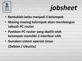 jobsheet
• Bentuklah kelas menjadi 3 kelompok
• Masing-masing kelompok akan membangun
sebuah PC router
• Pastikan PC router yang dipilih oleh
kelompok memiliki 2 interface LAN
• Gunakan sistem operasi Linux
(Debian / Ubuntu)
 