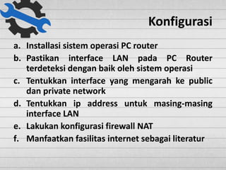Konfigurasi
a. Installasi sistem operasi PC router
b. Pastikan interface LAN pada PC Router
terdeteksi dengan baik oleh sistem operasi
c. Tentukkan interface yang mengarah ke public
dan private network
d. Tentukkan ip address untuk masing-masing
interface LAN
e. Lakukan konfigurasi firewall NAT
f. Manfaatkan fasilitas internet sebagai literatur
 