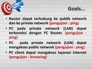 Goals…
• Router dapat terhubung ke publik network
dan ke private network (pengujian : ping)
• PC pada private network (LAN) dapat
terkoneksi dengan PC Router. (pengujian :
ping)
• PC pada private network (LAN) dapat
mengakses public network (pengujian : ping)
• PC client dapat mengakses layanan internet
(pengujian : browsing)
 