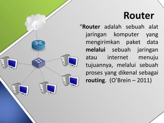 Router
“Router adalah sebuah alat
jaringan komputer yang
mengirimkan paket data
melalui sebuah jaringan
atau internet menuju
tujuannya, melalui sebuah
proses yang dikenal sebagai
routing. (O’Brein – 2011)
 